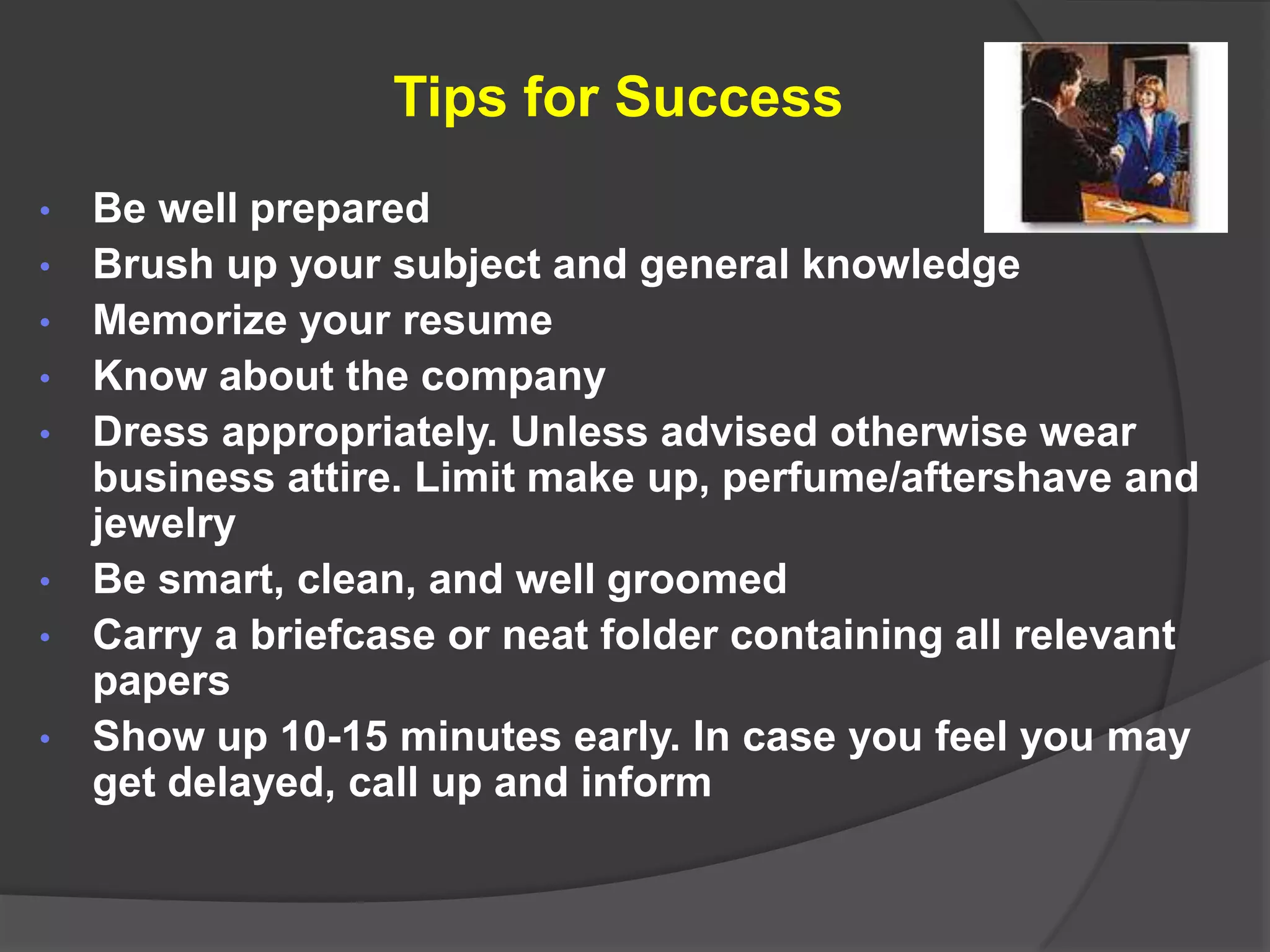 Tips for Success
•   Be well prepared
•   Brush up your subject and general knowledge
•   Memorize your resume
•   Know about the company
•   Dress appropriately. Unless advised otherwise wear
    business attire. Limit make up, perfume/aftershave and
    jewelry
•   Be smart, clean, and well groomed
•   Carry a briefcase or neat folder containing all relevant
    papers
•   Show up 10-15 minutes early. In case you feel you may
    get delayed, call up and inform
 