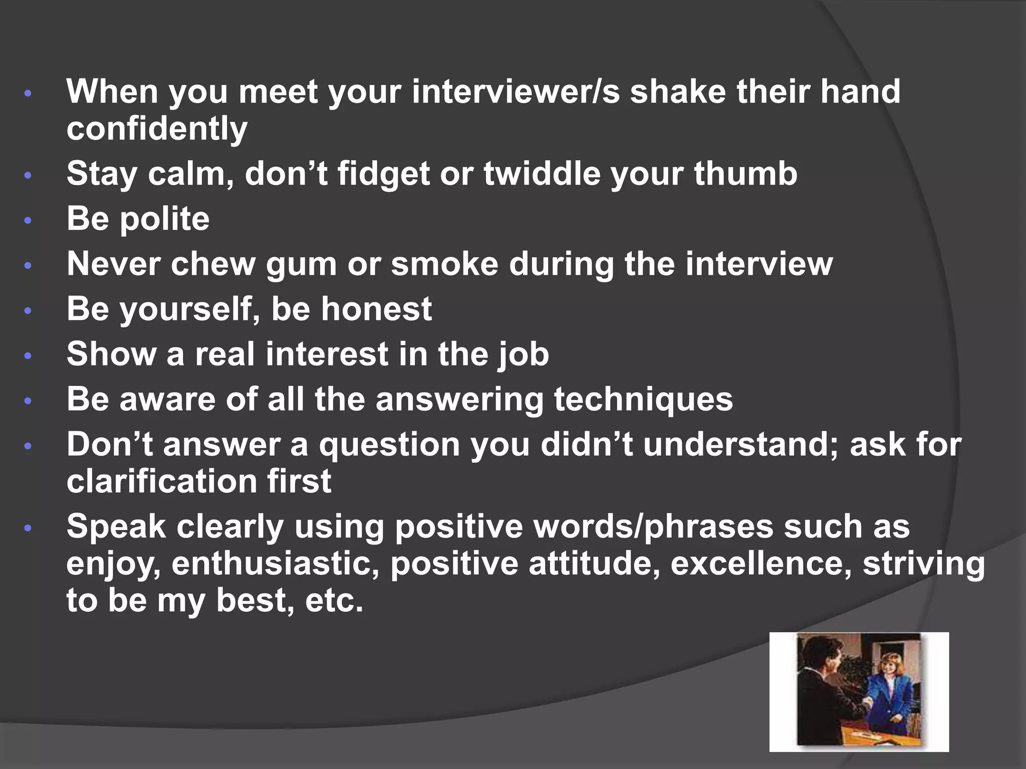 • When you meet your interviewer/s shake their hand
  confidently
• Stay calm, don’t fidget or twiddle your thumb
• Be polite
• Never chew gum or smoke during the interview
• Be yourself, be honest
• Show a real interest in the job
• Be aware of all the answering techniques
• Don’t answer a question you didn’t understand; ask for
  clarification first
• Speak clearly using positive words/phrases such as
  enjoy, enthusiastic, positive attitude, excellence, striving
  to be my best, etc.
 