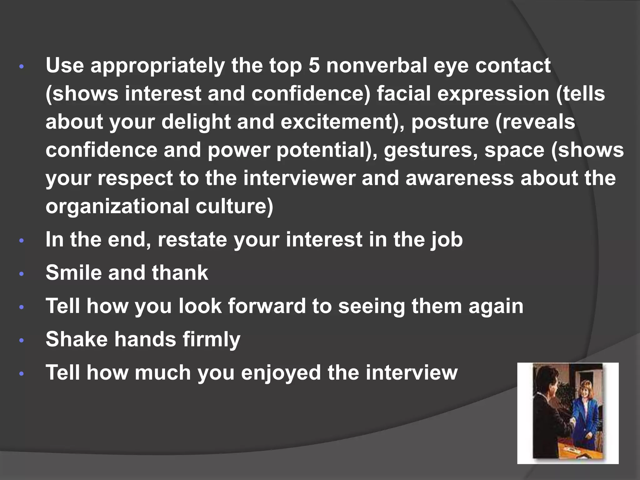 •   Use appropriately the top 5 nonverbal eye contact
    (shows interest and confidence) facial expression (tells
    about your delight and excitement), posture (reveals
    confidence and power potential), gestures, space (shows
    your respect to the interviewer and awareness about the
    organizational culture)
•   In the end, restate your interest in the job
•   Smile and thank
•   Tell how you look forward to seeing them again
•   Shake hands firmly
•   Tell how much you enjoyed the interview
 