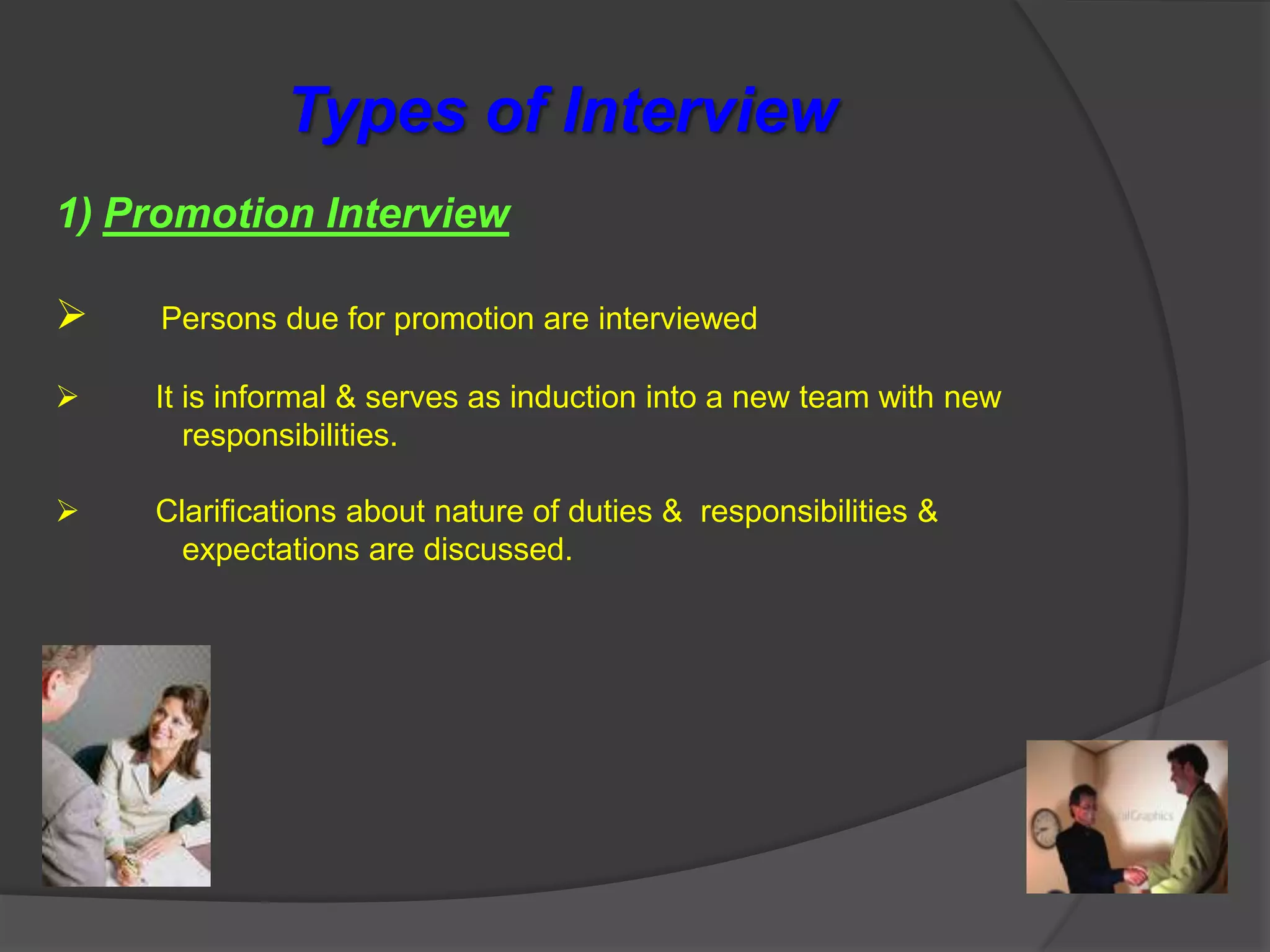Types of Interview
1) Promotion Interview

    Persons due for promotion are interviewed

   It is informal & serves as induction into a new team with new
       responsibilities.

   Clarifications about nature of duties & responsibilities &
      expectations are discussed.
 