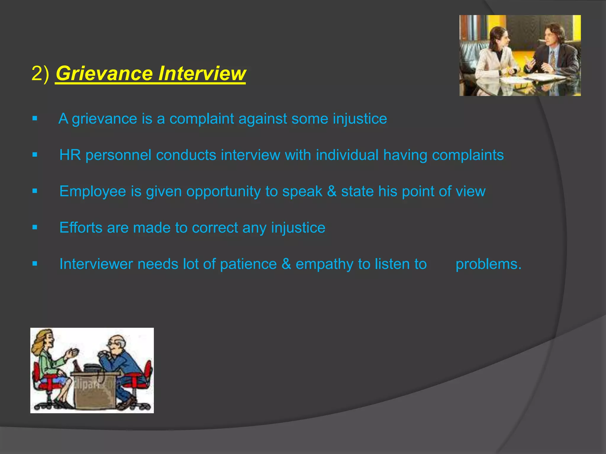 2) Grievance Interview

   A grievance is a complaint against some injustice

   HR personnel conducts interview with individual having complaints

   Employee is given opportunity to speak & state his point of view

   Efforts are made to correct any injustice

   Interviewer needs lot of patience & empathy to listen to   problems.
 