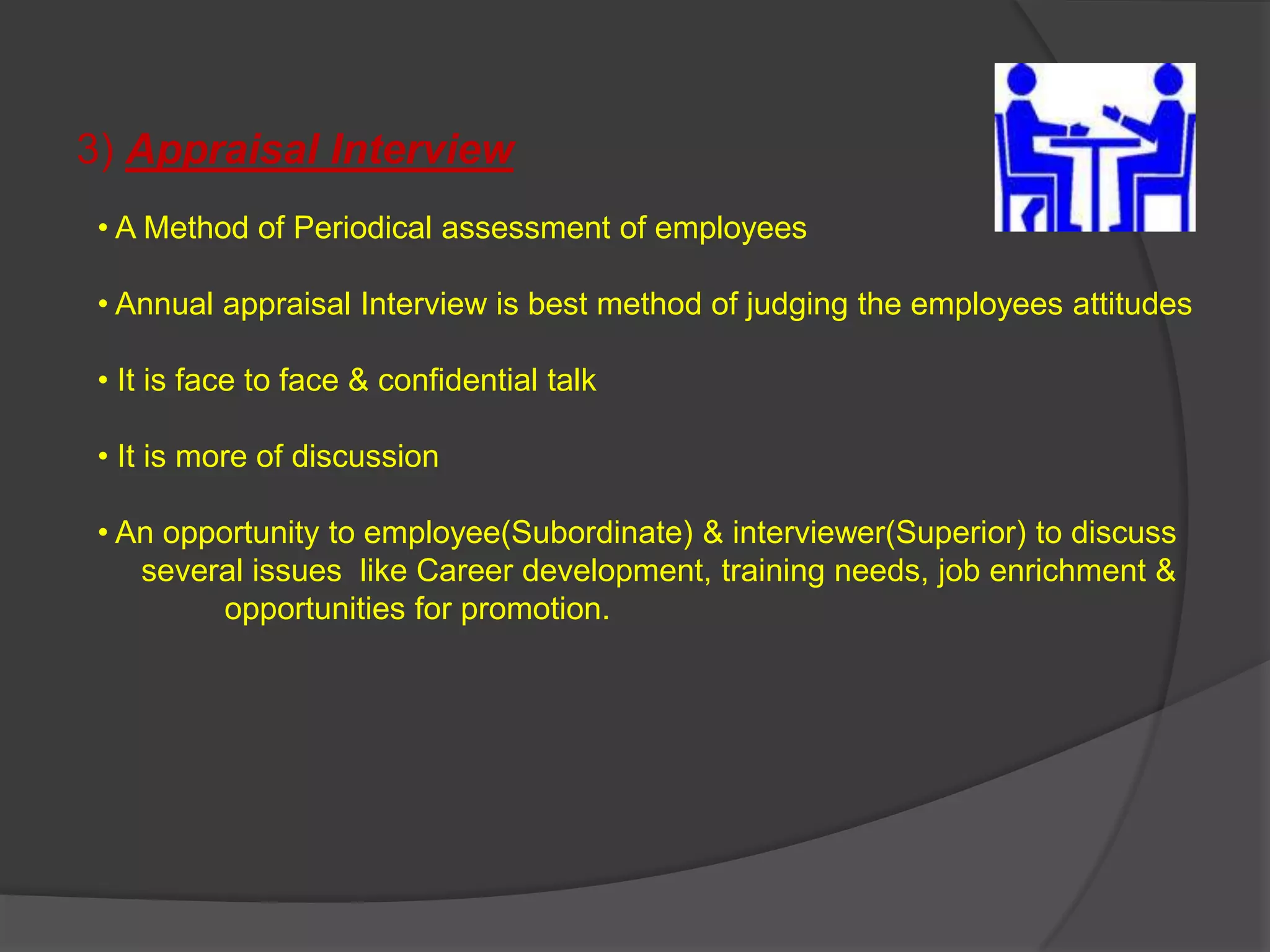 3) Appraisal Interview
 • A Method of Periodical assessment of employees

 • Annual appraisal Interview is best method of judging the employees attitudes

 • It is face to face & confidential talk

 • It is more of discussion

 • An opportunity to employee(Subordinate) & interviewer(Superior) to discuss
    several issues like Career development, training needs, job enrichment &
          opportunities for promotion.
 