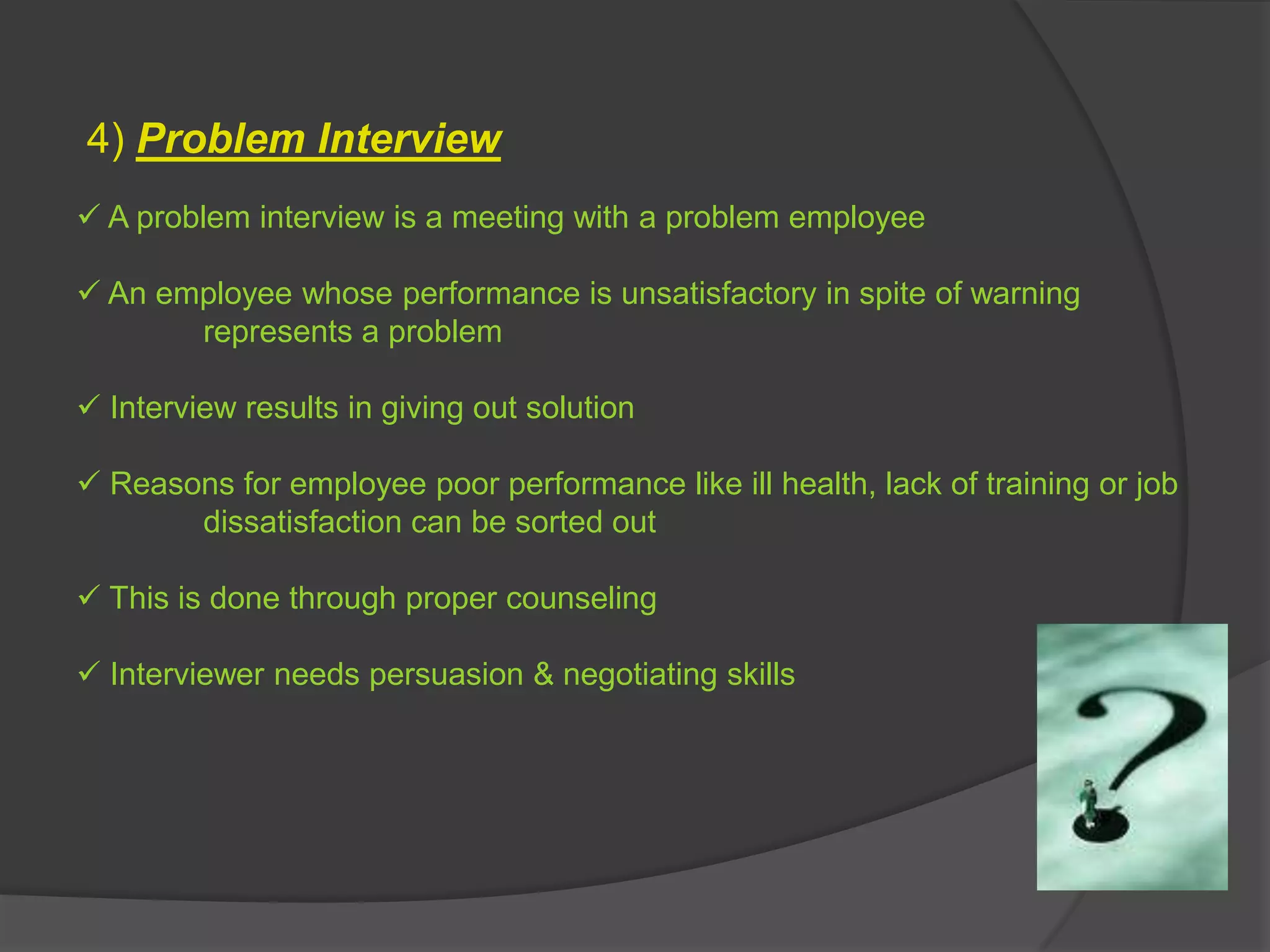 4) Problem Interview
 A problem interview is a meeting with a problem employee

 An employee whose performance is unsatisfactory in spite of warning
       represents a problem

 Interview results in giving out solution

 Reasons for employee poor performance like ill health, lack of training or job
       dissatisfaction can be sorted out

 This is done through proper counseling

 Interviewer needs persuasion & negotiating skills
 
