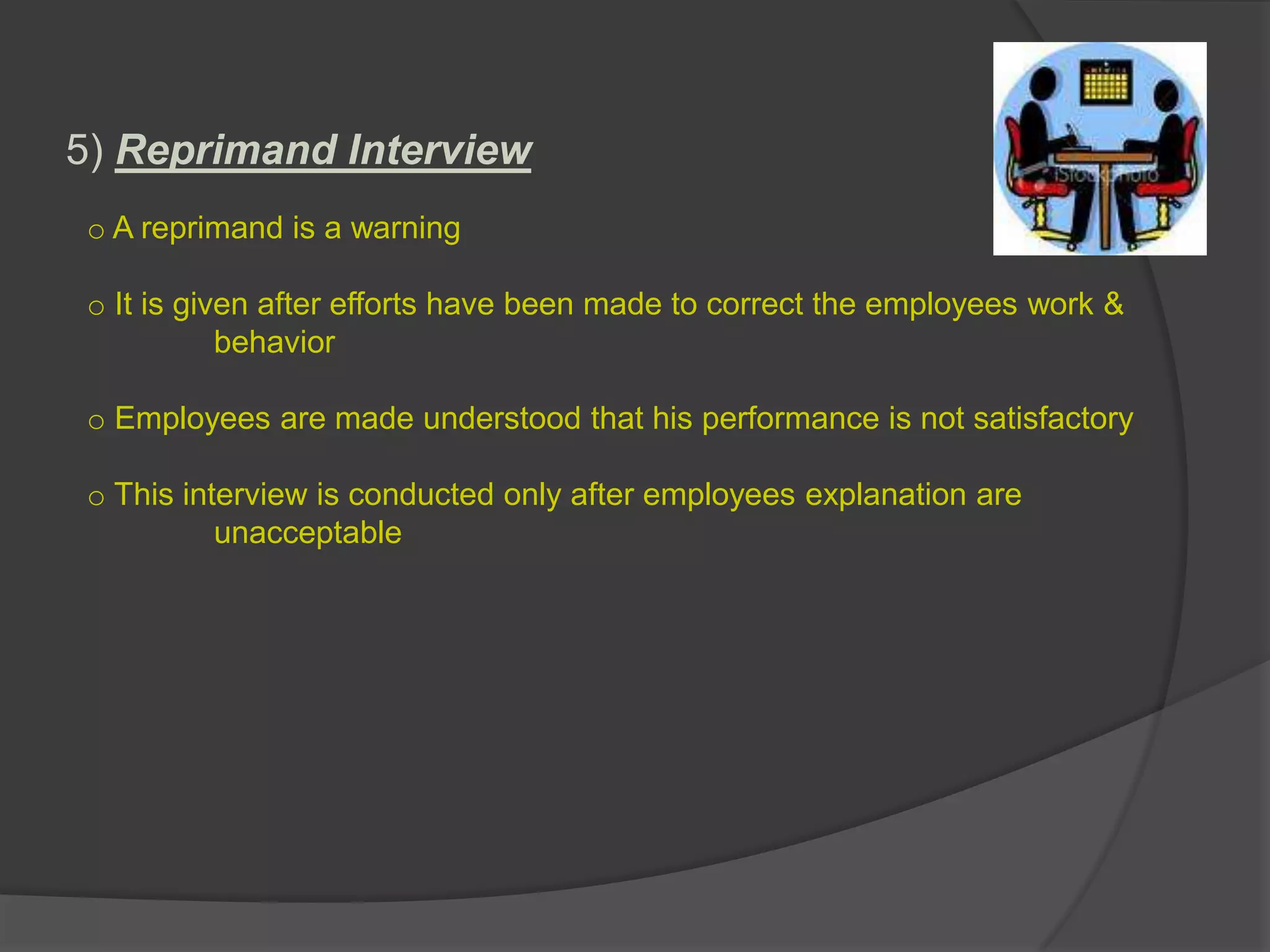5) Reprimand Interview
 o A reprimand is a warning

 o It is given after efforts have been made to correct the employees work &
            behavior

 o Employees are made understood that his performance is not satisfactory

 o This interview is conducted only after employees explanation are
           unacceptable
 