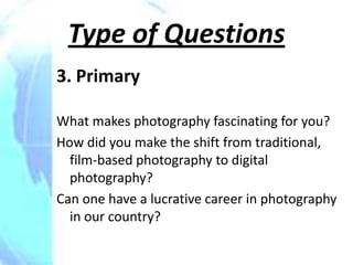 Type of Questions
3. Primary

What makes photography fascinating for you?
How did you make the shift from traditional,
  film-based photography to digital
  photography?
Can one have a lucrative career in photography
  in our country?
 