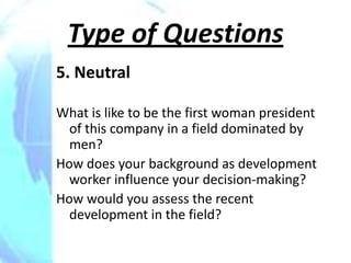 Type of Questions
5. Neutral

What is like to be the first woman president
  of this company in a field dominated by
  men?
How does your background as development
  worker influence your decision-making?
How would you assess the recent
  development in the field?
 