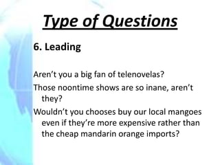 Type of Questions
6. Leading

Aren’t you a big fan of telenovelas?
Those noontime shows are so inane, aren’t
  they?
Wouldn’t you chooses buy our local mangoes
  even if they’re more expensive rather than
  the cheap mandarin orange imports?
 