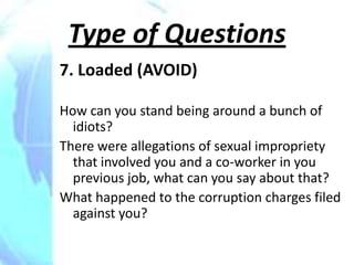 Type of Questions
7. Loaded (AVOID)

How can you stand being around a bunch of
  idiots?
There were allegations of sexual impropriety
  that involved you and a co-worker in you
  previous job, what can you say about that?
What happened to the corruption charges filed
  against you?
 