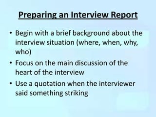 Preparing an Interview Report
• Begin with a brief background about the
  interview situation (where, when, why,
  who)
• Focus on the main discussion of the
  heart of the interview
• Use a quotation when the interviewer
  said something striking
 