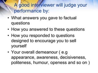A good interviewer will judge your
   performance by:
• What answers you gave to factual
  questions
• How you answered to these questions
• How you responded to questions
  designed to encourage you to sell
  yourself
• Your overall demeanour ( e.g
  appearance, awareness, decisiveness,
  politeness, humour, openess and so on )
 