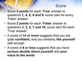 Score
• Score 2 points for each ‘True’ answer to
  questions 1, 4, 6, 8 and 9; score zero for every
  ‘False’ answer.
• Score 2 points for each ‘False’ answer to
  questions 2, 3, 5, 7 and 10; score zero for each
  ‘True’ answer.
• A score of 14 or more suggests that you are
  quite confident; and you certainly like yourself
  well enough
• A score of 8 or less suggests that you have
  serious doubts about yourself and your
  value to the world
 