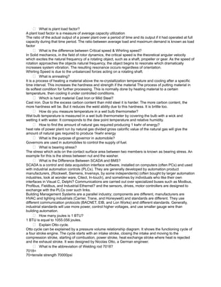  What is plant load factor?
A plant load factor is a measure of average capacity utilization
The ratio of the actual output of a power plant over a period of time and its output if it had operated at full
capacity during that time period. The ratio between average load and maximum demand is known as load
factor
       What is the difference between Critical speed & Whirling speed?
In Solid mechanics, in the field of rotor dynamics, the critical speed is the theoretical angular velocity
which excites the natural frequency of a rotating object, such as a shaft, propeller or gear. As the speed of
rotation approaches the objects natural frequency, the object begins to resonate which dramatically
increases system vibration. The resulting resonance occurs regardless of orientation.
Whirling Speed is due to the unbalanced forces acting on a rotating shaft.
       What is annealing?
It is a process of heating a material above the re-crystallization temperature and cooling after a specific
time interval. This increases the hardness and strength if the material The process of putting material in
its softest condition for further processing. This is normally done by heating material to a certain
temperature, then cooling it under controlled conditions.
       Which is hard material Cast Iron or Mild Steel?
Cast iron. Due to the excess carbon content than mild steel it is harder. The more carbon content, the
more hardness will be. But it reduces the weld ability due to this hardness. It is brittle too.
       How do you measure temperature in a wet bulb thermometer?
Wet bulb temperature is measured in a wet bulb thermometer by covering the bulb with a wick and
wetting it with water. It corresponds to the dew point temperature and relative humidity.
       How to find the amount of natural gas required producing 1 kwhr of energy?
heat rate of power plant run by natural gas divided gross calorific value of the natural gas will give the
amount of natural gas required to produce 1kwhr energy
       What is the purpose of governor in automobile?
Governors are used in automobiles to control the supply of fuel.
       What is bearing stress?
The stress which acts on the contact surface area between two members is known as bearing stress. An
example for this is the stress between nut and the washer.
       What is the Difference Between SCADA and BMS?
SCADA is a control and data acquisition interface software, installed on computers (often PCs) and used
with industrial automation controls (PLCs). They are generally developed by automation product
manufacturers, (Rockwell, Siemens, Invensys, by some independents) (often bought by larger automation
industries, look at wonder ware, Citect, In-touch), and sometimes by individuals who like their own
interfaces in Visual C, Delphi? Communications are carried out over specialized buses such as Modbus,
Profibus, Fieldbus, and Industrial Ethernet? and the sensors, drives, motor controllers are designed to
exchange with the PLCs over such links.
Building Management Systems are a parallel industry; components are different, manufacturers are
HVAC and lighting industrials (Carrier, Trane, and Honeywell) and standards are different. They use
different communication protocols (BACNET, EIB, and Lon Works) and different standards. Generally,
industrial standards will use more power, control higher voltages, and use smaller gauge wire than
building automation.
       How many joules is 1 BTU?
1 BTU is equal to 1055.056 joules.
       Explain Otto cycle.
Otto cycle can be explained by a pressure volume relationship diagram. It shows the functioning cycle of
a four stroke engine. The cycle starts with an intake stroke, closing the intake and moving to the
compression stroke, starting of combustion, power stroke, heat exchange stroke where heat is rejected
and the exhaust stroke. It was designed by Nicolas Otto, a German engineer.
       What is the abbreviation of Welding rod 7018?
7018=
70=tensile strength 70000psi
 