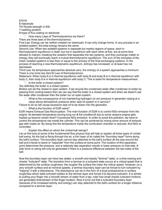 E7018
E=electrode
70=Tensile strength in KSI
1=welding position
8=type of flux coating on electrode
       How many Laws of Thermodynamics are there?
There are three laws of the thermodynamics.
First Law: Energy can be neither created nor destroyed. It can only change forms. In any process in an
isolated system, the total energy remains the same.
Second Law: When two isolated systems in separate but nearby regions of space, each in
thermodynamic equilibrium in itself, but not in equilibrium with each other at first, are at some time
allowed to interact, breaking the isolation that separates the two systems, and they exchange matter or
energy, they will eventually reach a mutual thermodynamic equilibrium. The sum of the entropies of the
initial, isolated systems is less than or equal to the entropy of the final exchanging systems. In the
process of reaching a new thermodynamic equilibrium, entropy has increased, or at least has not
decreased.
Third Law: As temperature approaches absolute zero, the entropy of a system approaches a minimum.
There is one more law Zero’th Law of thermodynamics.
Statement: When body A is in thermal equilibrium with body B and body B is in thermal equilibrium with
body C, then body A is in thermal equilibrium with body C. This is basis for temperature measurement.
       Is the boiler a closed system?
Yes definitely the boiler is a closed system.
Boilers can be the closed or open system. if we recycle the condensed water after condenser to boiler by
passing from cooling towers then we can say that the boiler is a closed system and when we doesn't use
the water after condenser then the boiler run on open system.
       What is the consequence of not maintaining hydrogen (or air) pressure in generator casing at a
           value above atmospheric pressure when seal oil system is in service?
Failure to do so will cause excessive seal oil to be drawn into the generator.
       What is the function of EGR valve?
EGR means Exhaust Gas Recirculation. The main function of EGR is to control NOx emission from the
engine. At elevated temperature (during long run & full condition)if due to some reasons engine gets
heated up beyond certain level? it produces NOx emission. In order to avoid this pollution, we have to
control the temperature rise inside the cylinder. This can be achieved by mixing some amount of exhaust
gas with intake air. By doing this the temperature inside the combustion chamber is reduced. And NOx is
controlled.
       Explain the effect on which the cricket ball swings?
Let us first look at some of the fundamental flow physics that will help to explain all three types of cricket
ball swing. As the ball is flying through the air, a thin layer of air called the "boundary layer" forms along
the ball's surface. The boundary layer cannot stay attached to the ball's surface all the way around the
ball and it tends to leave or "separate" from the surface at some point. The location of this separation
point determines the pressure, and a relatively late separation results in lower pressure on that side. A
side force or swing will only be generated if there is a pressure difference between the two sides of the
ball.

Now the boundary layer can have two states: a smooth and steady "laminar" state, or a time-varying and
chaotic "turbulent" state. The transition from a laminar to a turbulent state occurs at a critical speed that is
determined by the surface roughness; the rougher the surface the lower the critical speed. However, on a
very smooth surface and at nominal speeds, a laminar boundary layer can be forced to turn turbulent by
"tripping" it with a disturbance. The disturbance can be in the form of a local protuberance or surface
roughness which adds turbulent eddies to the laminar layer and forces it to become turbulent. It is similar
to putting your finger into a smooth stream of water from a tap: note how small chaotic turbulent motions
are generated downstream of the finger location. Now it turns out that a turbulent boundary layer
(because of its increased activity and energy) can stay attached to the ball's surface for a longer distance
compared to a laminar layer.
 