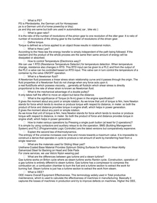  What is PS?
PS is Pferdestarke, the German unit for Horsepower.
ps is a German unit of a horse power(hp or bhp)
ps and bhp are same but both are used in automobiles( car , bike etc )
       What is gear ratio?
It is the ratio of the number of revolutions of the pinion gear to one revolution of the idler gear. It is ratio of
number of revolutions of the driving gear to the number of revolutions of the driven gear.
       Define torque.
Torque is defined as a force applied to an object those results in rotational motion.
       What is Hess Law?
According to the Hess law the energy transfer is simply independent of the path being followed. If the
reactant and the product of the whole process are the same then same amount of energy will be
dissipated or absorbed.
       How to control Temperature (Electronics way)?
We can use 1 RTD (Resistance Temperature Detector) for temperature detection. When temperature
change, resistance also changes in RTD. This RTD input can be given to a PLC and from the output of
the PLC a valve can be controlled based on RTD input. This valve can in turn control the temperature of a
container by the valve ON/OFF operation.
       What is a Newtonian fluid?
A Newtonian fluid possesses a linear stress strain relationship curve and it passes through the origin. The
fluid properties of a Newtonian fluid do not change when any force acts upon it.
a real fluid(fluids which possess viscosity.....generally all fluids)in which shear stress is directly
proportional to the rate of shear strain is known as Newtonian fluid.
       What is the mechanical advantage of a double pulley?
It only takes half the effort to move an object but twice the distance.
       What is the significance of Torque (in N-m) given in the engine specification?
It gives the moment about any point or simple rotation. As we know that unit of torque is Nm, here Newton
stands for force which tends to revolve or produce torque with respect to distance, in meter. so both the
product of force and distance provides torque in engine shaft, which helps in power generation.
It gives the moment about any point or simple rotation.
As we know that unit of torque is Nm, here Newton stands for force which tends to revolve or produce
torque with respect to distance, in meter. So both the product of force and distance provides torque in
engine shaft, which helps in power generation.
       How to make various operations by Pressing a single push button (at least for 2 operations)?
It is simple by using contactors and auxiliary relays to do the operation. BMS (Building Management
System) and PLC (Programmable Logic Controller) are the latest versions but comparatively expensive.
       Explain the second law of thermodynamics.
The entropy of the universe increases over time and moves towards a maximum value. It is impossible to
construct a derive that operates in cycle to produce a net amount of work by transferring heat from a
single reservoir.
       What are the materials used for Sliding Wear pad?
Urethane-Coated Base Material Provides Optimum Sliding Surfaces for Maximum Wear Ability
Galvanized Steel for Backing on Head and Side Pads
For crane services, we use Velcro Nylon wearing pad
       What are the differences between gas turbine and a steam turbine?
Gas turbine works on Briton cycle where as steam turbine works Rankin cycle. Construction, operation of
a gas turbine is entirely different to steam turbine. Gas turbine has a compressor to compress the
combustion air, a combustion chamber to burn the fuel and a turbine section to extract the work for
burning fuel. Steam turbine is just has a turbine section to extract the work from steam.
       What is OEE?
OEE means Overall Equipment Effectiveness. This terminology widely used in Total productive
maintenance, which is used to calculate the effectiveness of machines in manufacturing. Basically it
captures the losses of machines in production and try to improve defects on machines. Higher the OEE,
 