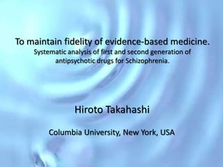 To maintain fidelity of evidence-based medicine.
    Systematic analysis of first and second generation of
          antipsychotic drugs for Schizophrenia.




                 Hiroto Takahashi
         Columbia University, New York, USA
 