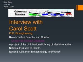 Interview with
Carol Scott
PhD, Bioengineering
Bioinformatics Scientist and Curator
Conserved Domain Database
A project of the U.S. National Library of Medicine at the
National Institutes of Health,
National Center for Biotechnology Information
Katie Rapp
LBSC 690
March 1, 2011
 