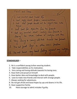 STAKEHOLDER :-
1. He is a confident young turban wearing student.
2. Take responsibilities as his motivation.
3. Very caring and loving attitude towards his loving ones.
4. Have faith and proud on himself.
5. Have better idea and knowledge to deal with people.
6. Love to make new friends and interact with strange people.
7. Always seeking for adventures.
8. Do not get afraid and loose hopes by ups and downs in his life.
9. Have supportive family.
10. Have courage to admit mistake if guilty.
 