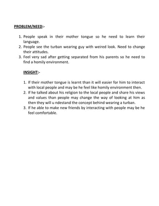PROBLEM/NEED:-
1. People speak in their mother tongue so he need to learn their
language.
2. People see the turban wearing guy with weired look. Need to change
their attitudes.
3. Feel very sad after getting separated from his parents so he need to
find a homily environment.
INSIGHT:-
1. If their mother tongue is learnt than it will easier for him to interact
with local people and may be he feel like homily environment then.
2. If he talked about his religion to the local people and share his views
and values than people may change the way of looking at him as
then they will u ndestand the concept behind wearing a turban.
3. If he able to make new friends by interacting with people may be he
feel comfortable.
 