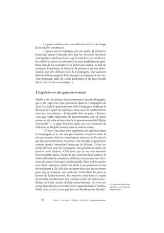 10 © Études – 14, rue d’Assas – 75006 Paris – Octobre 2013 – www.revue-etudes.com
Le pape continue avec une réflexion sur le vrai visage
du fundador (fondateur).
« Ignace est un mystique, pas un ascète. Je m’énerve
beaucoup quand j’entends dire que les Exercices spirituels
sont ignatiens seulement parce qu’ils sont faits dans le silence.
En réalité les Exercices peuvent être aussi parfaitement igna-
tiens dans la vie courante et en dehors du silence. Le fait de
souligner l’ascétisme, le silence et la pénitence est une défor-
mation qui s’est diffusée dans la Compagnie, spécialement
dans le milieu espagnol. Pour ma part, je suis proche du cou-
rant mystique, celui de Louis Lallemant et de Jean-Joseph
Surin. Favre était un mystique. »
L’expérience de gouvernement
Quelle a été l’expérience de gouvernement du père Bergoglio,
qui a été supérieur puis provincial dans la Compagnie de
Jésus? Le style de gouvernement de la Compagnie implique la
décision de la part du supérieur, mais aussi la confrontation
avec ses « consulteurs ». Je demande donc au pape: « Pensez-
vous que votre expérience de gouvernement dans le passé
puisse servir votre action actuelle de gouvernement de l’Église
universelle? » Le pape François, après un court moment de
réflexion, se fait plus sérieux, tout en restant serein.
« À dire vrai, dans mon expérience de supérieur dans
la Compagnie je ne me suis pas toujours comporté ainsi. Je
n’ai pas toujours fait les consultations nécessaires. Et cela n’a
pas été une bonne chose. Au départ, ma manière de gouverner
comme jésuite comportait beaucoup de défauts. C’était un
temps difficile pour la Compagnie: une génération entière de
jésuites avait disparu. C’est ainsi que je me suis retrouvé
Provincial très jeune. J’avais 36 ans: une folie (una pazzia)! Il
fallait affronter des situations difficiles et je prenais mes déci-
sions de manière brusque et individuelle. Mais je dois ajouter
une chose: quand je confie une tâche à une personne, je me
fie totalement à elle; elle doit vraiment faire une grosse erreur
pour que je reprenne ma confiance. Cela étant, les gens se
lassent de l’autoritarisme. Ma manière autoritaire et rapide
de prendre des décisions m’a conduit à avoir de sérieux pro-
blèmes et à être accusé d’ultra-conservatisme. J’ai vécu un
tempsdeprofondescrisesintérieuresquandj’étaisàCórdoba.
Voilà, non, je n’ai certes pas été une Bienheureuse Imelda5
,
5. Expression idiomatique
signifiant: « je n’ai pas été
un petit saint ».
 