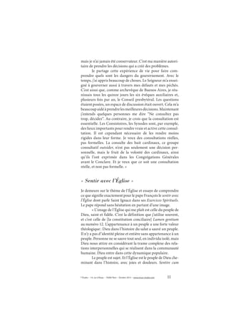 11© Études – 14, rue d’Assas – 75006 Paris – Octobre 2013 – www.revue-etudes.com
mais je n’ai jamais été conservateur. C’est ma manière autori-
taire de prendre les décisions qui a créé des problèmes.
Je partage cette expérience de vie pour faire com-
prendre quels sont les dangers du gouvernement. Avec le
temps, j’ai appris beaucoup de choses. Le Seigneur m’a ensei-
gné à gouverner aussi à travers mes défauts et mes péchés.
C’est ainsi que, comme archevêque de Buenos Aires, je réu-
nissais tous les quinze jours les six évêques auxiliaires et,
plusieurs fois par an, le Conseil presbytéral. Les questions
étaient posées, un espace de discussion était ouvert. Cela m’a
beaucoupaidéàprendrelesmeilleuresdécisions.Maintenant
j’entends quelques personnes me dire “Ne consultez pas
trop, décidez”. Au contraire, je crois que la consultation est
essentielle. Les Consistoires, les Synodes sont, par exemple,
des lieux importants pour rendre vraie et active cette consul-
tation. Il est cependant nécessaire de les rendre moins
rigides dans leur forme. Je veux des consultations réelles,
pas formelles. La consulte des huit cardinaux, ce groupe
consultatif outsider, n’est pas seulement une décision per-
sonnelle, mais le fruit de la volonté des cardinaux, ainsi
qu’ils l’ont exprimée dans les Congrégations Générales
avant le Conclave. Et je veux que ce soit une consultation
réelle, et non pas formelle. »
« Sentir avec l’Église »
Je demeure sur le thème de l’Église et essaye de comprendre
ce que signifie exactement pour le pape François le sentir avec
l’Église dont parle Saint Ignace dans ses Exercices Spirituels.
Le pape répond sans hésitation en partant d’une image.
« L’image de l’Église qui me plaît est celle du peuple de
Dieu, saint et fidèle. C’est la définition que j’utilise souvent,
et c’est celle de [la constitution conciliaire] Lumen gentium
au numéro 12. L’appartenance à un peuple a une forte valeur
théologique: Dieu dans l’histoire du salut a sauvé un peuple.
Il n’y a pas d’identité pleine et entière sans appartenance à un
peuple. Personne ne se sauve tout seul, en individu isolé, mais
Dieu nous attire en considérant la trame complexe des rela-
tions interpersonnelles qui se réalisent dans la communauté
humaine. Dieu entre dans cette dynamique populaire.
Le peuple est sujet. Et l’Église est le peuple de Dieu che-
minant dans l’histoire, avec joies et douleurs. Sentire cum
 