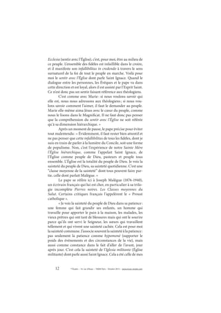 12 © Études – 14, rue d’Assas – 75006 Paris – Octobre 2013 – www.revue-etudes.com
Ecclesia (sentir avec l’Église), c’est, pour moi, être au milieu de
ce peuple. L’ensemble des fidèles est infaillible dans le croire,
et il manifeste son infallibilitas in credendo à travers le sens
surnaturel de la foi de tout le peuple en marche. Voilà pour
moi le sentir avec l’Église dont parle Saint Ignace. Quand le
dialogue entre les personnes, les Évêques et le pape va dans
cette direction et est loyal, alors il est assisté par l’Esprit Saint.
Ce n’est donc pas un sentir faisant référence aux théologiens.
C’est comme avec Marie: si nous voulons savoir qui
elle est, nous nous adressons aux théologiens; si nous vou-
lons savoir comment l’aimer, il faut le demander au peuple.
Marie elle-même aima Jésus avec le cœur du peuple, comme
nous le lisons dans le Magnificat. Il ne faut donc pas penser
que la compréhension du sentir avec l’Église ne soit référée
qu’à sa dimension hiérarchique. »
Après un moment de pause, le pape précise pour éviter
tout malentendu: « Évidemment, il faut rester bien attentif et
ne pas penser que cette infallibilitas de tous les fidèles, dont je
suis en train de parler à la lumière du Concile, soit une forme
de populisme. Non, c’est l’expérience de notre Sainte Mère
l’Église hiérarchique, comme l’appelait Saint Ignace, de
l’Église comme peuple de Dieu, pasteurs et peuple tous
ensemble. L’Église est la totalité du peuple de Dieu. Je vois la
sainteté du peuple de Dieu, sa sainteté quotidienne. C’est une
“classe moyenne de la sainteté” dont tous peuvent faire par-
tie, celle dont parlait Malègue. »
Le pape se réfère ici à Joseph Malègue (1876-1940),
un écrivain français qui lui est cher, en particulier à sa trilo-
gie incomplète Pierres noires. Les Classes moyennes du
Salut. Certains critiques français l’appelèrent le «  Proust
catholique ».
« Je vois la sainteté du peuple de Dieu dans sa patience:
une femme qui fait grandir ses enfants, un homme qui
travaille pour apporter le pain à la maison, les malades, les
vieux prêtres qui ont tant de blessures mais qui ont le sourire
parce qu’ils ont servi le Seigneur, les sœurs qui travaillent
tellement et qui vivent une sainteté cachée. Cela est pour moi
lasaintetécommune.J’associesouventlasaintetéàlapatience:
pas seulement la patience comme hypomonè (supporter le
poids des événements et des circonstances de la vie), mais
aussi comme constance dans le fait d’aller de l’avant, jour
après jour. C’est cela la sainteté de l’Iglesia militante (Église
militante) dont parle aussi Saint Ignace. Cela a été celle de mes
 