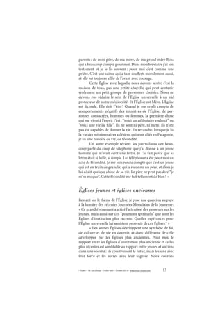 13© Études – 14, rue d’Assas – 75006 Paris – Octobre 2013 – www.revue-etudes.com
parents: de mon père, de ma mère, de ma grand-mère Rosa
qui a beaucoup compté pour moi. Dans mon bréviaire j’ai son
testament et je le lis souvent: pour moi c’est comme une
prière. C’est une sainte qui a tant souffert, moralement aussi,
et elle est toujours allée de l’avant avec courage.
Cette Église avec laquelle nous devons sentir, c’est la
maison de tous, pas une petite chapelle qui peut contenir
seulement un petit groupe de personnes choisies. Nous ne
devons pas réduire le sein de l’Église universelle à un nid
protecteur de notre médiocrité. Et l’Église est Mère. L’Église
est féconde. Elle doit l’être! Quand je me rends compte de
comportements négatifs des ministres de l’Église, de per-
sonnes consacrées, hommes ou femmes, la première chose
qui me vient à l’esprit c’est: “voici un célibataire endurci” ou
“voici une vieille fille”. Ils ne sont ni père, ni mère. Ils n’ont
pas été capables de donner la vie. En revanche, lorsque je lis
la vie des missionnaires salésiens qui sont allés en Patagonie,
je lis une histoire de vie, de fécondité.
Un autre exemple récent: les journalistes ont beau-
coup parlé du coup de téléphone que j’ai donné à un jeune
homme qui m’avait écrit une lettre. Je l’ai fait parce que sa
lettre était si belle, si simple. Lui téléphoner a été pour moi un
acte de fécondité. Je me suis rendu compte que c’est un jeune
qui est en train de grandir, qui a reconnu un père, et alors je
lui ai dit quelque chose de sa vie. Le père ne peut pas dire “je
m’en moque”. Cette fécondité me fait tellement de bien! »
Églises jeunes et églises anciennes
Restant sur le thème de l’Église, je pose une question au pape
à la lumière des récentes Journées Mondiales de la Jeunesse:
« Ce grand événement a attiré l’attention des penseurs sur les
jeunes, mais aussi sur ces “poumons spirituels” que sont les
Églises d’institution plus récente. Quelles espérances pour
l’Église universelle lui semblent provenir de ces Églises? »
« Les jeunes Églises développent une synthèse de foi,
de culture et de vie en devenir, et donc différente de celle
développée par les Églises plus anciennes. Pour moi, le
rapport entre les Églises d’institution plus ancienne et celles
plus récentes est semblable au rapport entre jeunes et anciens
dans une société: ils construisent le futur, mais les uns avec
leur force et les autres avec leur sagesse. Nous courons
 