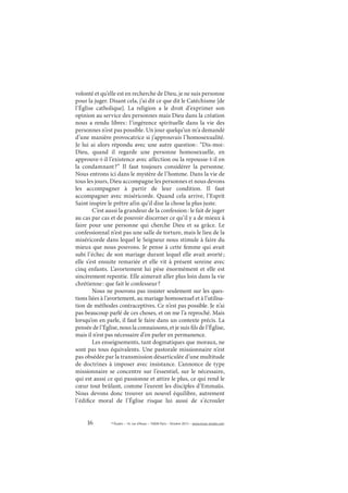 16 © Études – 14, rue d’Assas – 75006 Paris – Octobre 2013 – www.revue-etudes.com
volonté et qu’elle est en recherche de Dieu, je ne suis personne
pour la juger. Disant cela, j’ai dit ce que dit le Catéchisme [de
l’Église catholique]. La religion a le droit d’exprimer son
opinion au service des personnes mais Dieu dans la création
nous a rendu libres: l’ingérence spirituelle dans la vie des
personnes n’est pas possible. Un jour quelqu’un m’a demandé
d’une manière provocatrice si j’approuvais l’homosexualité.
Je lui ai alors répondu avec une autre question: “Dis-moi:
Dieu, quand il regarde une personne homosexuelle, en
approuve-t-il l’existence avec affection ou la repousse-t-il en
la condamnant?” Il faut toujours considérer la personne.
Nous entrons ici dans le mystère de l’homme. Dans la vie de
tous les jours, Dieu accompagne les personnes et nous devons
les accompagner à partir de leur condition. Il faut
accompagner avec miséricorde. Quand cela arrive, l’Esprit
Saint inspire le prêtre afin qu’il dise la chose la plus juste.
C’est aussi la grandeur de la confession: le fait de juger
au cas par cas et de pouvoir discerner ce qu’il y a de mieux à
faire pour une personne qui cherche Dieu et sa grâce. Le
confessionnal n’est pas une salle de torture, mais le lieu de la
miséricorde dans lequel le Seigneur nous stimule à faire du
mieux que nous pouvons. Je pense à cette femme qui avait
subi l’échec de son mariage durant lequel elle avait avorté;
elle s’est ensuite remariée et elle vit à présent sereine avec
cinq enfants. L’avortement lui pèse énormément et elle est
sincèrement repentie. Elle aimerait aller plus loin dans la vie
chrétienne: que fait le confesseur?
Nous ne pouvons pas insister seulement sur les ques-
tions liées à l’avortement, au mariage homosexuel et à l’utilisa-
tion de méthodes contraceptives. Ce n’est pas possible. Je n’ai
pas beaucoup parlé de ces choses, et on me l’a reproché. Mais
lorsqu’on en parle, il faut le faire dans un contexte précis. La
pensée de l’Église, nous la connaissons, et je suis fils de l’Église,
mais il n’est pas nécessaire d’en parler en permanence.
Les enseignements, tant dogmatiques que moraux, ne
sont pas tous équivalents. Une pastorale missionnaire n’est
pas obsédée par la transmission désarticulée d’une multitude
de doctrines à imposer avec insistance. L’annonce de type
missionnaire se concentre sur l’essentiel, sur le nécessaire,
qui est aussi ce qui passionne et attire le plus, ce qui rend le
cœur tout brûlant, comme l’eurent les disciples d’Emmaüs.
Nous devons donc trouver un nouvel équilibre, autrement
l’édifice moral de l’Église risque lui aussi de s’écrouler
 