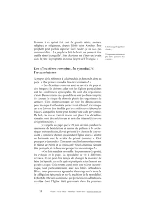 18 © Études – 14, rue d’Assas – 75006 Paris – Octobre 2013 – www.revue-etudes.com
Pensons à ce qu’ont fait tant de grands saints, moines,
religieux et religieuses, depuis l’abbé saint Antoine. Être
prophète peut parfois signifier faire ruido6
, je ne sais pas
comment dire… La prophétie fait du bruit, on pourrait dire
qu’elle sème la pagaille7
. Son charisme est d’être un levain
dans la pâte: la prophétie annonce l’esprit de l’Évangile. »
Les dicastères romains, la synodalité,
l’œcuménisme
À propos de la référence à la hiérarchie, je demande alors au
pape: « Que pensez-vous des dicastères romains? »
« Les dicastères romains sont au service du pape et
des évêques: ils doivent aider soit les Églises particulières
soit les conférences épiscopales. Ils sont des organismes
d’aide. Dans certains cas, quand ils ne sont pas bien compris,
ils courent le risque de devenir plutôt des organismes de
censure. C’est impressionnant de voir les dénonciations
pour manque d’orthodoxie qui arrivent à Rome! Je crois que
ces cas doivent être étudiés par les conférences épiscopales
locales, auxquelles Rome peut fournir une aide pertinente.
De fait, ces cas se traitent mieux sur place. Les dicastères
romains sont des médiateurs et non des intermédiaires ou
des gestionnaires. »
Je rappelle au pape que le 29 juin dernier, pendant la
cérémonie de bénédiction et remise du pallium à 34 arche-
vêques métropolitains, il avait présenté le « chemin de la syno-
dalité » comme le chemin qui conduit l’Église unie à « croître
en harmonie avec le service du primat (romain)  ». C’est
pourquoijedemande:« Commentconcilierharmonieusement
le primat de Pierre et la synodalité? Quels chemins peuvent
être pratiqués, et ce dans une perspective œcuménique? »
« On doit marcher ensemble: les personnes (la gente),
les évêques et le pape. La synodalité se vit à différents
niveaux. Il est peut-être temps de changer la manière de
faire du Synode, car celle qui est pratiquée actuellement me
paraît statique. Cela pourra aussi avoir une valeur œcumé-
nique, tout particulièrement avec nos frères orthodoxes.
D’eux, nous pouvons en apprendre davantage sur le sens de
la collégialité épiscopale et sur la tradition de la synodalité.
L’effort de réflexion commune, qui prend en considération la
manière dont l’Église était gouvernée dans les premiers
6. Mot espagnol signifiant
« bruit ».
7.L’expressionitalienneest
plus forte: qualcuno dice
« casino ».
 