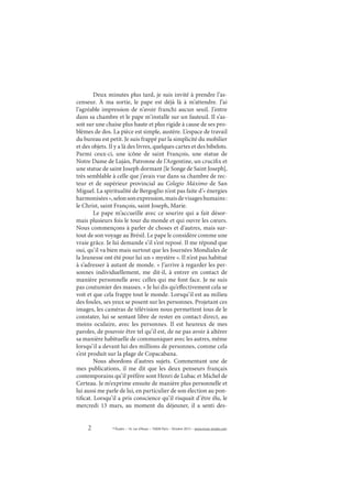 2 © Études – 14, rue d’Assas – 75006 Paris – Octobre 2013 – www.revue-etudes.com
Deux minutes plus tard, je suis invité à prendre l’as-
censeur. À ma sortie, le pape est déjà là à m’attendre. J’ai
l’agréable impression de n’avoir franchi aucun seuil. J’entre
dans sa chambre et le pape m’installe sur un fauteuil. Il s’as-
soit sur une chaise plus haute et plus rigide à cause de ses pro-
blèmes de dos. La pièce est simple, austère. L’espace de travail
du bureau est petit. Je suis frappé par la simplicité du mobilier
et des objets. Il y a là des livres, quelques cartes et des bibelots.
Parmi ceux-ci, une icône de saint François, une statue de
Notre Dame de Luján, Patronne de l’Argentine, un crucifix et
une statue de saint Joseph dormant [le Songe de Saint Joseph],
très semblable à celle que j’avais vue dans sa chambre de rec-
teur et de supérieur provincial au Colegio Máximo de San
Miguel. La spiritualité de Bergoglio n’est pas faite d’« énergies
harmonisées »,selonsonexpression,maisdevisageshumains:
le Christ, saint François, saint Joseph, Marie.
Le pape m’accueille avec ce sourire qui a fait désor-
mais plusieurs fois le tour du monde et qui ouvre les cœurs.
Nous commençons à parler de choses et d’autres, mais sur-
tout de son voyage au Brésil. Le pape le considère comme une
vraie grâce. Je lui demande s’il s’est reposé. Il me répond que
oui, qu’il va bien mais surtout que les Journées Mondiales de
la Jeunesse ont été pour lui un « mystère ». Il n’est pas habitué
à s’adresser à autant de monde. « J’arrive à regarder les per-
sonnes individuellement, me dit-il, à entrer en contact de
manière personnelle avec celles qui me font face. Je ne suis
pas coutumier des masses. » Je lui dis qu’effectivement cela se
voit et que cela frappe tout le monde. Lorsqu’il est au milieu
des foules, ses yeux se posent sur les personnes. Projetant ces
images, les caméras de télévision nous permettent tous de le
constater, lui se sentant libre de rester en contact direct, au
moins oculaire, avec les personnes. Il est heureux de mes
paroles, de pouvoir être tel qu’il est, de ne pas avoir à altérer
sa manière habituelle de communiquer avec les autres, même
lorsqu’il a devant lui des millions de personnes, comme cela
s’est produit sur la plage de Copacabana.
Nous abordons d’autres sujets. Commentant une de
mes publications, il me dit que les deux penseurs français
contemporains qu’il préfère sont Henri de Lubac et Michel de
Certeau. Je m’exprime ensuite de manière plus personnelle et
lui aussi me parle de lui, en particulier de son élection au pon-
tificat. Lorsqu’il a pris conscience qu’il risquait d’être élu, le
mercredi 13 mars, au moment du déjeuner, il a senti des-
 