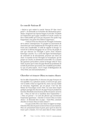 20 © Études – 14, rue d’Assas – 75006 Paris – Octobre 2013 – www.revue-etudes.com
Le concile Vatican II
«  Qu’est-ce qu’a réalisé le concile Vatican II? Que s’est-il
passé? », lui demandé-je à la lumière des déclarations précé-
dentes, imaginant une réponse longue et articulée. J’ai plutôt
eu l’impression que le pape considère le Concile comme un
fait si indiscutable qu’il n’est pas nécessaire d’en parler trop
longuement, sous peine d’en réduire l’importance.
« Vatican II fut une relecture de l’Évangile à la lumière
de la culture contemporaine. Il a produit un mouvement de
rénovation qui vient simplement de l’Évangile lui-même. Les
fruits sont considérables. Il suffit de rappeler la liturgie. Le
travail de la réforme liturgique fut un service du peuple en
tant que relecture de l’Évangile à partir d’une situation
historique concrète. Il y a certes des lignes herméneutiques
de continuité ou de discontinuité, pourtant une chose est
claire: la manière de lire l’Évangile en l’actualisant, qui fut
propre au Concile, est absolument irréversible. Il y a ensuite
des questions particulières comme la liturgie selon le Vetus
Ordo. Je pense que le choix du pape Benoît fut prudentiel, lié
à l’aide de personnes qui avaient cette sensibilité particulière.
Ce qui est préoccupant, c’est le risque d’idéologisation du
Vetus Ordo, son instrumentalisation. »
Chercher et trouver Dieu en toutes choses
Sur les défis d’aujourd’hui, le discours du pape François est
très équilibré. Il y a plusieurs années, il avait écrit que, pour
voir la réalité, il faut un regard de foi, sinon c’est une réalité
en morceaux, fragmentée, qui est perçue. C’est l’un des
thèmes de l’encyclique Lumen Fidei. J’ai aussi dans l’esprit
quelques passages des discours du pape François pendant les
Journées Mondiales de la Jeunesse de Rio de Janeiro. Je les lui
cite: « Dieu est réel s’il se manifeste dans l’aujourd’hui »;
« Dieu est partout ». Ce sont des phrases qui enrichissent
l’expression ignatienne « chercher et trouver Dieu en toutes
choses ». Je demande donc au pape: « Saint Père, comment
chercher et trouver Dieu en toutes choses? »
« Ce que j’ai dit à Rio a une valeur en rapport au temps.
Chercher Dieu dans le passé ou dans le futur est une tentation.
Dieu est certainement dans le passé, parce qu’il est dans les
traces qu’il a laissées. Et il est aussi dans le futur comme
 