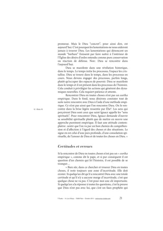 21© Études – 14, rue d’Assas – 75006 Paris – Octobre 2013 – www.revue-etudes.com
promesse. Mais le Dieu “concret”, pour ainsi dire, est
aujourd’hui.C’estpourquoileslamentationsnenousaideront
jamais à trouver Dieu. Les lamentations qui dénoncent un
monde “barbare” finissent par faire naître à l’intérieur de
l’Église des désirs d’ordre entendu comme pure conservation
ou réaction de défense. Non: Dieu se rencontre dans
l’aujourd’hui.
Dieu se manifeste dans une révélation historique,
dans le temps. Le temps initie les processus, l’espace les cris-
tallise. Dieu se trouve dans le temps, dans les processus en
cours. Nous devons engager des processus, parfois longs,
plutôt qu’occuper des espaces de pouvoir. Dieu se manifeste
dans le temps et il est présent dans les processus de l’histoire.
Cela conduit à privilégier les actions qui génèrent des dyna-
miques nouvelles. Cela requiert patience et attente.
Rencontrer Dieu en toutes choses n’est pas un eurêka
empirique. Dans le fond, nous désirons constater tout de
suite notre rencontre avec Dieu à l’aide d’une méthode empi-
rique. Ce n’est pas ainsi que l’on rencontre Dieu. On le ren-
contre dans la brise légère ressentie par Élie8
. Les sens qui
perçoivent Dieu sont ceux que saint Ignace appelle les “sens
spirituels”. Pour rencontrer Dieu, Ignace demande d’ouvrir
sa sensibilité spirituelle plutôt que de mettre en œuvre une
approche purement empirique. Il faut une attitude contem-
plative: sentir que l’on va par un bon chemin de compréhen-
sion et d’affection à l’égard des choses et des situations. Le
signe en est celui d’une paix profonde, d’une consolation spi-
rituelle, de l’amour de Dieu et de toutes les choses en Dieu. »
Certitudes et erreurs
Si la rencontre de Dieu en toutes choses n’est pas un « eurêka
empirique », comme dit le pape, et si par conséquent il est
question d’un chemin qui lit l’histoire, il est possible de se
tromper…
« Bien sûr, dans ce chercher et trouver Dieu en toutes
choses, il reste toujours une zone d’incertitude. Elle doit
exister. Si quelqu’un dit qu’il a rencontré Dieu avec une totale
certitude et qu’il n’y a aucune marge d’incertitude, c’est que
quelque chose ne va pas. C’est pour moi une clé importante.
Si quelqu’un a la réponse à toutes les questions, c’est la preuve
que Dieu n’est pas avec lui, que c’est un faux prophète qui
8. 1 Rois 19.
 