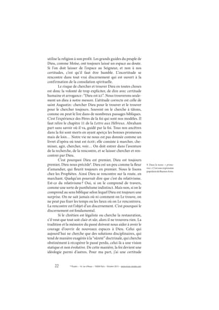 22 © Études – 14, rue d’Assas – 75006 Paris – Octobre 2013 – www.revue-etudes.com
utilise la religion à son profit. Les grands guides du peuple de
Dieu, comme Moïse, ont toujours laissé un espace au doute.
Si l’on doit laisser de l’espace au Seigneur, et non à nos
certitudes, c’est qu’il faut être humble. L’incertitude se
rencontre dans tout vrai discernement qui est ouvert à la
confirmation de la consolation spirituelle.
Le risque de chercher et trouver Dieu en toutes choses
est donc la volonté de trop expliciter, de dire avec certitude
humaine et arrogance: “Dieu est ici”. Nous trouverons seule-
ment un dieu à notre mesure. L’attitude correcte est celle de
saint Augustin: chercher Dieu pour le trouver et le trouver
pour le chercher toujours. Souvent on le cherche à tâtons,
comme on peut le lire dans de nombreux passages bibliques.
C’est l’expérience des Pères de la foi qui sont nos modèles. Il
faut relire le chapitre 11 de la Lettre aux Hébreux. Abraham
part sans savoir où il va, guidé par la foi. Tous nos ancêtres
dans la foi sont morts en ayant aperçu les bonnes promesses
mais de loin… Notre vie ne nous est pas donnée comme un
livret d’opéra où tout est écrit; elle consiste à marcher, che-
miner, agir, chercher, voir… On doit entrer dans l’aventure
de la recherche, de la rencontre, et se laisser chercher et ren-
contrer par Dieu.
C’est pourquoi Dieu est premier, Dieu est toujours
premier, Dieu nous précède9
. Dieu est un peu comme la fleur
d’amandier, qui fleurit toujours en premier. Nous le lisons
chez les Prophètes. Ainsi Dieu se rencontre sur la route, en
marchant. Quelqu’un pourrait dire que c’est du relativisme.
Est-ce du relativisme? Oui, si on le comprend de travers,
comme une sorte de panthéisme indistinct. Mais non, si on le
comprend au sens biblique selon lequel Dieu est toujours une
surprise. On ne sait jamais où ni comment on Le trouve, on
ne peut pas fixer les temps ou les lieux où on Le rencontrera.
La rencontre est l’objet d’un discernement. C’est pourquoi le
discernement est fondamental.
Si le chrétien est légaliste ou cherche la restauration,
s’il veut que tout soit clair et sûr, alors il ne trouvera rien. La
tradition et la mémoire du passé doivent nous aider à avoir le
courage d’ouvrir de nouveaux espaces à Dieu. Celui qui
aujourd’hui ne cherche que des solutions disciplinaires, qui
tend de manière exagérée à la “sûreté” doctrinale, qui cherche
obstinément à récupérer le passé perdu, celui-là a une vision
statique et non évolutive. De cette manière, la foi devient une
idéologie parmi d’autres. Pour ma part, j’ai une certitude
9. Dans le texte: « prime-
rea ». C’est une expression
populairedeBuenosAires.
 