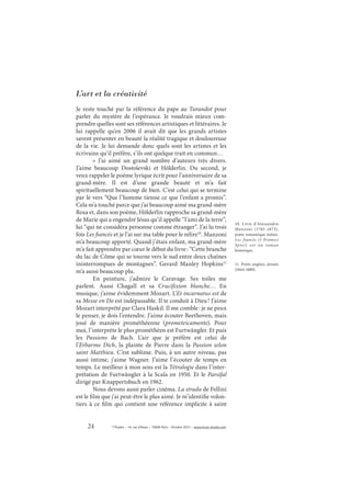 24 © Études – 14, rue d’Assas – 75006 Paris – Octobre 2013 – www.revue-etudes.com
L’art et la créativité
Je reste touché par la référence du pape au Turandot pour
parler du mystère de l’espérance. Je voudrais mieux com-
prendre quelles sont ses références artistiques et littéraires. Je
lui rappelle qu’en 2006 il avait dit que les grands artistes
savent présenter en beauté la réalité tragique et douloureuse
de la vie. Je lui demande donc quels sont les artistes et les
écrivains qu’il préfère, s’ils ont quelque trait en commun…
«  J’ai aimé un grand nombre d’auteurs très divers.
J’aime beaucoup Dostoïevski et Hölderlin. Du second, je
veux rappeler le poème lyrique écrit pour l’anniversaire de sa
grand-mère. Il est d’une grande beauté et m’a fait
spirituellement beaucoup de bien. C’est celui qui se termine
par le vers “Que l’homme tienne ce que l’enfant a promis”.
Cela m’a touché parce que j’ai beaucoup aimé ma grand-mère
Rosa et, dans son poème, Hölderlin rapproche sa grand-mère
de Marie qui a engendré Jésus qu’il appelle “l’ami de la terre”,
lui “qui ne considéra personne comme étranger”. J’ai lu trois
fois Les fiancés et je l’ai sur ma table pour le relire10
. Manzoni
m’a beaucoup apporté. Quand j’étais enfant, ma grand-mère
m’a fait apprendre par cœur le début du livre: “Cette branche
du lac de Côme qui se tourne vers le sud entre deux chaînes
ininterrompues de montagnes”. Gerard Manley Hopkins11
m’a aussi beaucoup plu.
En peinture, j’admire le Caravage. Ses toiles me
parlent. Aussi Chagall et sa Crucifixion blanche… En
musique, j’aime évidemment Mozart. L’Et incarnatus est de
sa Messe en Do est indépassable. Il te conduit à Dieu! J’aime
Mozart interprété par Clara Haskil. Il me comble: je ne peux
le penser, je dois l’entendre. J’aime écouter Beethoven, mais
joué de manière prométhéenne (prometeicamente). Pour
moi, l’interprète le plus prométhéen est Furtwängler. Et puis
les Passions de Bach. L’air que je préfère est celui de
l’Erbarme Dich, la plainte de Pierre dans la Passion selon
saint Matthieu. C’est sublime. Puis, à un autre niveau, pas
aussi intime, j’aime Wagner. J’aime l’écouter de temps en
temps. Le meilleur à mon sens est la Tétralogie dans l’inter-
prétation de Furtwängler à la Scala en 1950. Et le Parsifal
dirigé par Knappertsbuch en 1962.
Nous devons aussi parler cinéma. La strada de Fellini
est le film que j’ai peut-être le plus aimé. Je m’identifie volon-
tiers à ce film qui contient une référence implicite à saint
10. Livre d’Alessandro
Manzoni (1785-1873),
poète romantique italien.
Les fiancés (I Promesi
Sposi) est un roman
historique.
11. Poète anglais, jésuite
(1844-1889).
 
