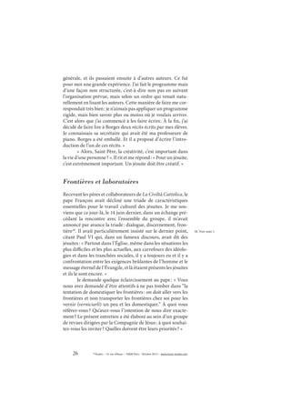 26 © Études – 14, rue d’Assas – 75006 Paris – Octobre 2013 – www.revue-etudes.com
générale, et ils passaient ensuite à d’autres auteurs. Ce fut
pour moi une grande expérience. J’ai fait le programme mais
d’une façon non structurée, c’est-à-dire non pas en suivant
l’organisation prévue, mais selon un ordre qui venait natu-
rellement en lisant les auteurs. Cette manière de faire me cor-
respondait très bien: je n’aimais pas appliquer un programme
rigide, mais bien savoir plus ou moins où je voulais arriver.
C’est alors que j’ai commencé à les faire écrire. À la fin, j’ai
décidé de faire lire à Borges deux récits écrits par mes élèves.
Je connaissais sa secrétaire qui avait été ma professeure de
piano. Borges a été emballé. Et il a proposé d’écrire l’intro-
duction de l’un de ces récits. »
« Alors, Saint Père, la créativité, c’est important dans
la vie d’une personne? ». Il rit et me répond: « Pour un jésuite,
c’est extrêmement important. Un jésuite doit être créatif. »
Frontières et laboratoires
Recevant les pères et collaborateurs de La Civiltà Cattolica, le
pape François avait décliné une triade de caractéristiques
essentielles pour le travail culturel des jésuites. Je me sou-
viens que ce jour-là, le 14 juin dernier, dans un échange pré-
cédant la rencontre avec l’ensemble du groupe, il m’avait
annoncé par avance la triade: dialogue, discernement, fron-
tière18
. Il avait particulièrement insisté sur le dernier point,
citant Paul VI qui, dans un fameux discours, avait dit des
jésuites: « Partout dans l’Église, même dans les situations les
plus difficiles et les plus actuelles, aux carrefours des idéolo-
gies et dans les tranchées sociales, il y a toujours eu et il y a
confrontation entre les exigences brûlantes de l’homme et le
message éternel de l’Évangile, et là étaient présents les jésuites
et ils le sont encore. »
Je demande quelque éclaircissement au pape: « Vous
nous avez demandé d’être attentifs à ne pas tomber dans “la
tentation de domestiquer les frontières: on doit aller vers les
frontières et non transporter les frontières chez soi pour les
vernir (verniciarli) un peu et les domestiquer.” À quoi vous
référez-vous? Qu’avez-vous l’intention de nous dire exacte-
ment? Le présent entretien a été élaboré au sein d’un groupe
de revues dirigées par la Compagnie de Jésus: à quoi souhai-
tez-vous les inviter? Quelles doivent être leurs priorités? »
18. Voir note 1.
 