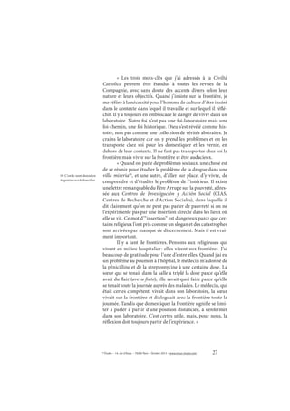 27© Études – 14, rue d’Assas – 75006 Paris – Octobre 2013 – www.revue-etudes.com
«  Les trois mots-clés que j’ai adressés à la Civiltà
Cattolica peuvent être étendus à toutes les revues de la
Compagnie, avec sans doute des accents divers selon leur
nature et leurs objectifs. Quand j’insiste sur la frontière, je
me réfère à la nécessité pour l’homme de culture d’être inséré
dans le contexte dans lequel il travaille et sur lequel il réflé-
chit. Il y a toujours en embuscade le danger de vivre dans un
laboratoire. Notre foi n’est pas une foi-laboratoire mais une
foi-chemin, une foi historique. Dieu s’est révélé comme his-
toire, non pas comme une collection de vérités abstraites. Je
crains le laboratoire car on y prend les problèmes et on les
transporte chez soi pour les domestiquer et les vernir, en
dehors de leur contexte. Il ne faut pas transporter chez soi la
frontière mais vivre sur la frontière et être audacieux. 
« Quand on parle de problèmes sociaux, une chose est
de se réunir pour étudier le problème de la drogue dans une
villa miseria19
, et une autre, d’aller sur place, d’y vivre, de
comprendre et d’étudier le problème de l’intérieur. Il existe
une lettre remarquable du Père Arrupe sur la pauvreté, adres-
sée aux Centros de Investigación y Acción Social (CIAS,
Centres de Recherche et d’Action Sociales), dans laquelle il
dit clairement qu’on ne peut pas parler de pauvreté si on ne
l’expérimente pas par une insertion directe dans les lieux où
elle se vit. Ce mot d’“insertion” est dangereux parce que cer-
tains religieux l’ont pris comme un slogan et des catastrophes
sont arrivées par manque de discernement. Mais il est vrai-
ment important.
Il y a tant de frontières. Pensons aux religieuses qui
vivent en milieu hospitalier: elles vivent aux frontières. J’ai
beaucoup de gratitude pour l’une d’entre elles. Quand j’ai eu
un problème au poumon à l’hôpital, le médecin m’a donné de
la pénicilline et de la streptomycine à une certaine dose. La
sœur qui se tenait dans la salle a triplé la dose parce qu’elle
avait du flair (aveva fiuto), elle savait quoi faire parce qu’elle
se tenait toute la journée auprès des malades. Le médecin, qui
était certes compétent, vivait dans son laboratoire, la sœur
vivait sur la frontière et dialoguait avec la frontière toute la
journée. Tandis que domestiquer la frontière signifie se limi-
ter à parler à partir d’une position distanciée, à s’enfermer
dans son laboratoire. C’est certes utile, mais, pour nous, la
réflexion doit toujours partir de l’expérience. »
19. C’est le nom donné en
Argentineauxbidonvilles.
 