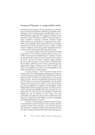 28 © Études – 14, rue d’Assas – 75006 Paris – Octobre 2013 – www.revue-etudes.com
Comment l’homme se comprend lui-même
Je demande alors au pape si cela vaut aussi bien, et comment,
pour une importante frontière culturelle qu’est le défi anthro-
pologique actuel. L’anthropologie à laquelle l’Église s’est tra-
ditionnellement rapportée et le langage dans lequel elle l’a
exprimée restent une référence solide, fruit d’une sagesse et
d’une expérience séculaires. Pourtant l’homme auquel
l’Église s’adresse ne paraît plus les comprendre ou les consi-
dérer comme suffisants. Mon raisonnement est que l’homme
s’interprète lui-même autrement que par le passé, à l’aide
d’autres catégories, du fait des grands changements dans la
société et d’une connaissance plus large de lui-même…
À ce moment, le pape se lève et va prendre sur sa table
son bréviaire. C’est un bréviaire en latin, bien usé. Il l’ouvre à
l’Office des lectures du vendredi de la 27e
semaine. Il me lit
un passage tiré du Commonitorium Primum de saint Vincent
de Lérins: ita étiam christiánae religiónis dogma sequátur
has decet proféctuum leges, ut annis scílicet consolidétur, dila-
tétur témpore, sublimétur aetáte (“il en va de même pour les
dogmes de la religion chrétienne: la loi de leur progrès veut
qu’ils se consolident au cours des ans, se développent avec le
temps et grandissent au long des âges”).
Le pape poursuit: «  Saint Vincent de Lérins fait la
comparaison entre le développement biologique de l’homme
et la transmission du depositum fidei (dépôt de la foi) d’une
époque à l’autre: il croît et se consolide au fur et à mesure du
temps qui passe. Ainsi, la compréhension de l’homme change
avec le temps et sa conscience s’approfondit aussi. Pensons à
l’époque où l’esclavage ou la peine de mort étaient admis
sans aucun problème. Les exégètes et les théologiens aident
l’Église à faire mûrir son propre jugement. Les autres sciences
et leur évolution aident l’Église dans cette croissance en com-
préhension. Il y a des normes et des préceptes secondaires de
l’Église qui ont été efficaces en leur temps, mais qui,
aujourd’hui, ont perdu leur valeur ou leur signification. Il est
erroné de voir la doctrine de l’Église comme un monolithe
qu’il faudrait défendre sans nuance.
Du reste, à chaque époque, l’homme cherche à mieux
se comprendre et à mieux s’exprimer. Avec le temps, l’homme
change sa manière de se percevoir: une chose est l’homme
qui s’exprime en sculptant la Nikè (Victoire) de Samothrace,
une autre celui qui s’exprime dans l’œuvre du Caravage, une
 