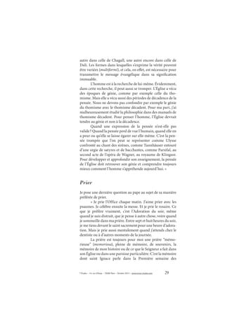 29© Études – 14, rue d’Assas – 75006 Paris – Octobre 2013 – www.revue-etudes.com
autre dans celle de Chagall, une autre encore dans celle de
Dalí. Les formes dans lesquelles s’exprime la vérité peuvent
être variées (multiformi), et cela, en effet, est nécessaire pour
transmettre le message évangélique dans sa signification
immuable.
L’homme est à la recherche de lui-même. Évidemment,
dans cette recherche, il peut aussi se tromper. L’Église a vécu
des époques de génie, comme par exemple celle du tho-
misme. Mais elle a vécu aussi des périodes de décadence de la
pensée. Nous ne devons pas confondre par exemple le génie
du thomisme avec le thomisme décadent. Pour ma part, j’ai
malheureusement étudié la philosophie dans des manuels de
thomisme décadent. Pour penser l’homme, l’Église devrait
tendre au génie et non à la décadence.
Quand une expression de la pensée n’est-elle pas
valide? Quand la pensée perd de vue l’humain, quand elle en
a peur ou qu’elle se laisse égarer sur elle-même. C’est la pen-
sée trompée que l’on peut se représenter comme Ulysse
confronté au chant des sirènes, comme Tannhäuser entouré
d’une orgie de satyres et de bacchantes, comme Parsifal, au
second acte de l’opéra de Wagner, au royaume de Klingsor.
Pour développer et approfondir son enseignement, la pensée
de l’Église doit retrouver son génie et comprendre toujours
mieux comment l’homme s’appréhende aujourd’hui. »
Prier
Je pose une dernière question au pape au sujet de sa manière
préférée de prier.
« Je prie l’Office chaque matin. J’aime prier avec les
psaumes. Je célèbre ensuite la messe. Et je prie le rosaire. Ce
que je préfère vraiment, c’est l’Adoration du soir, même
quand je suis distrait, que je pense à autre chose, voire quand
je sommeille dans ma prière. Entre sept et huit heures du soir,
je me tiens devant le saint sacrement pour une heure d’adora-
tion. Mais je prie aussi mentalement quand j’attends chez le
dentiste ou à d’autres moments de la journée.
La prière est toujours pour moi une prière “mémo-
rieuse” (memoriosa), pleine de mémoire, de souvenirs, la
mémoire de mon histoire ou de ce que le Seigneur a fait dans
son Église ou dans une paroisse particulière. C’est la mémoire
dont saint Ignace parle dans la Première semaine des
 