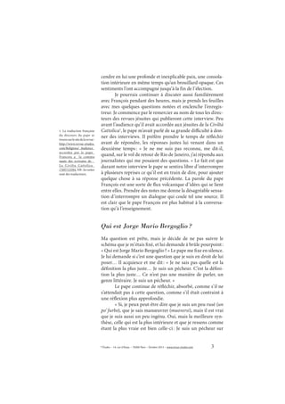 3© Études – 14, rue d’Assas – 75006 Paris – Octobre 2013 – www.revue-etudes.com
cendre en lui une profonde et inexplicable paix, une consola-
tion intérieure en même temps qu’un brouillard opaque. Ces
sentiments l’ont accompagné jusqu’à la fin de l’élection.
Je pourrais continuer à discuter aussi familièrement
avec François pendant des heures, mais je prends les feuilles
avec mes quelques questions notées et enclenche l’enregis-
treur. Je commence par le remercier au nom de tous les direc-
teurs des revues jésuites qui publieront cette interview. Peu
avant l’audience qu’il avait accordée aux jésuites de la Civiltà
Cattolica1
, le pape m’avait parlé de sa grande difficulté à don-
ner des interviews. Il préfère prendre le temps de réfléchir
avant de répondre, les réponses justes lui venant dans un
deuxième temps: «  Je ne me suis pas reconnu, me dit-il,
quand, sur le vol de retour de Rio de Janeiro, j’ai répondu aux
journalistes qui me posaient des questions. » Le fait est que
durant notre interview le pape se sentira libre d’interrompre
à plusieurs reprises ce qu’il est en train de dire, pour ajouter
quelque chose à sa réponse précédente. La parole du pape
François est une sorte de flux volcanique d’idées qui se lient
entre elles. Prendre des notes me donne la désagréable sensa-
tion d’interrompre un dialogue qui coule tel une source. Il
est clair que le pape François est plus habitué à la conversa-
tion qu’à l’enseignement.
Qui est Jorge Mario Bergoglio?
Ma question est prête, mais je décide de ne pas suivre le
schéma que je m’étais fixé, et lui demande à brûle pourpoint:
« Qui est Jorge Mario Bergoglio? » Le pape me fixe en silence.
Je lui demande si c’est une question que je suis en droit de lui
poser… Il acquiesce et me dit: « Je ne sais pas quelle est la
définition la plus juste… Je suis un pécheur. C’est la défini-
tion la plus juste… Ce n’est pas une manière de parler, un
genre littéraire. Je suis un pécheur. »
Le pape continue de réfléchir, absorbé, comme s’il ne
s’attendait pas à cette question, comme s’il était contraint à
une réflexion plus approfondie.
« Si, je peux peut-être dire que je suis un peu rusé (un
po’ furbo), que je sais manœuvrer (muoversi), mais il est vrai
que je suis aussi un peu ingénu. Oui, mais la meilleure syn-
thèse, celle qui est la plus intérieure et que je ressens comme
étant la plus vraie est bien celle-ci: Je suis un pécheur sur
1. La traduction française
du discours du pape se
trouvesurlesitedelarevue:
http://www.revue-etudes.
com/Religions/_Audience_
accordee_par_le_pape_
Francois_a_ la_commu
naute_des_ecrivains_de__
La_Civilta_Cattolica_
/7497/15594. NB : les notes
sont des traducteurs.
 