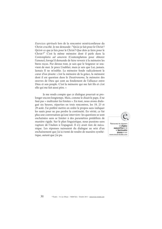 30 © Études – 14, rue d’Assas – 75006 Paris – Octobre 2013 – www.revue-etudes.com
Exercices spirituels lors de la rencontre miséricordieuse du
Christ crucifié. Je me demande: “Qu’ai-je fait pour le Christ?
Qu’est-ce que je fais pour le Christ? Que dois-je faire pour le
Christ?” C’est la même mémoire dont il parle dans la
Contemplatio ad amorem (Contemplation pour obtenir
l’amour), lorsqu’il demande de faire revenir à la mémoire les
biens reçus. Par-dessus tout, je sais que le Seigneur se sou-
vient de moi. Je peux L’oublier, mais je sais que Lui, jamais.
Jamais Il ne m’oublie. La mémoire fonde radicalement le
cœur d’un jésuite: c’est la mémoire de la grâce, la mémoire
dont il est question dans le Deutéronome, la mémoire des
œuvres de Dieu qui sont au fondement de l’alliance entre
Dieu et son peuple. C’est la mémoire qui me fait fils et c’est
elle qui me fait aussi père. »
Je me rends compte que ce dialogue pourrait se pro-
longer encore longtemps. Mais, comme le disait le pape, il ne
faut pas « maltraiter les limites ». En tout, nous avons dialo-
gué six heures, réparties en trois rencontres, les 19, 23 et
29 août. J’ai préféré mettre en ordre le propos sans indiquer
les sauts pour ne pas perdre la continuité. En vérité, ce fut
plus une conversation qu’une interview: les questions se sont
enchaînées sans se limiter à des paramètres prédéfinis de
manière rigide. Sur le plan linguistique, nous passions sans
rupture de l’italien à l’espagnol. Il n’y avait rien de méca-
nique. Les réponses naissaient du dialogue au sein d’un
enchaînement que j’ai ici tenté de rendre de manière synthé-
tique, autant que j’ai pu.
Retrouvez les dossiers
« L’Église
aujourd’hui » et
« Spiritualité
jésuite » sur
www.revue-etudes.com
www.
revue-etud
es.com
e
 