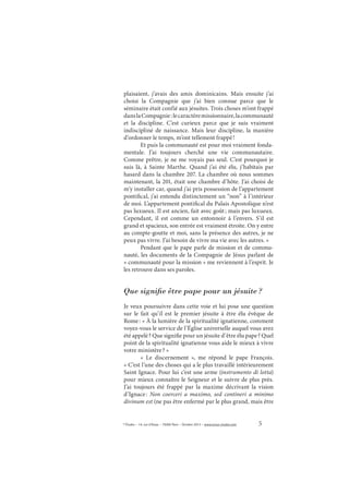 5© Études – 14, rue d’Assas – 75006 Paris – Octobre 2013 – www.revue-etudes.com
plaisaient, j’avais des amis dominicains. Mais ensuite j’ai
choisi la Compagnie que j’ai bien connue parce que le
séminaire était confié aux jésuites. Trois choses m’ont frappé
danslaCompagnie:lecaractèremissionnaire,lacommunauté
et la discipline. C’est curieux parce que je suis vraiment
indiscipliné de naissance. Mais leur discipline, la manière
d’ordonner le temps, m’ont tellement frappé!
Et puis la communauté est pour moi vraiment fonda-
mentale. J’ai toujours cherché une vie communautaire.
Comme prêtre, je ne me voyais pas seul. C’est pourquoi je
suis là, à Sainte Marthe. Quand j’ai été élu, j’habitais par
hasard dans la chambre 207. La chambre où nous sommes
maintenant, la 201, était une chambre d’hôte. J’ai choisi de
m’y installer car, quand j’ai pris possession de l’appartement
pontifical, j’ai entendu distinctement un “non” à l’intérieur
de moi. L’appartement pontifical du Palais Apostolique n’est
pas luxueux. Il est ancien, fait avec goût; mais pas luxueux.
Cependant, il est comme un entonnoir à l’envers. S’il est
grand et spacieux, son entrée est vraiment étroite. On y entre
au compte-goutte et moi, sans la présence des autres, je ne
peux pas vivre. J’ai besoin de vivre ma vie avec les autres. »
Pendant que le pape parle de mission et de commu-
nauté, les documents de la Compagnie de Jésus parlant de
« communauté pour la mission » me reviennent à l’esprit. Je
les retrouve dans ses paroles.
Que signiﬁe être pape pour un jésuite ?
Je veux poursuivre dans cette voie et lui pose une question
sur le fait qu’il est le premier jésuite à être élu évêque de
Rome: « À la lumière de la spiritualité ignatienne, comment
voyez-vous le service de l’Église universelle auquel vous avez
été appelé? Que signifie pour un jésuite d’être élu pape? Quel
point de la spiritualité ignatienne vous aide le mieux à vivre
votre ministère? »
«  Le discernement  », me répond le pape François.
« C’est l’une des choses qui a le plus travaillé intérieurement
Saint Ignace. Pour lui c’est une arme (instrumento di lotta)
pour mieux connaître le Seigneur et le suivre de plus près.
J’ai toujours été frappé par la maxime décrivant la vision
d’Ignace: Non coerceri a maximo, sed contineri a minimo
divinum est (ne pas être enfermé par le plus grand, mais être
 