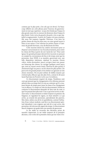 6 © Études – 14, rue d’Assas – 75006 Paris – Octobre 2013 – www.revue-etudes.com
contenu par le plus petit, c’est cela qui est divin). J’ai beau-
coup réfléchi sur cette phrase pour l’exercice du gouverne-
ment en tant que supérieur: ne pas être limité par l’espace le
plus grand, mais être en mesure de demeurer dans l’espace le
plus limité. Cette vertu du grand et du petit, c’est ce que j’ap-
pelle la magnanimité. À partir de l’espace où nous sommes,
elle nous fait toujours regarder l’horizon. C’est faire les
petites choses de tous les jours avec un cœur grand ouvert à
Dieu et aux autres. C’est valoriser les petites choses à l’inté-
rieur de grands horizons, ceux du Royaume de Dieu.
Cette maxime donne les critères nécessaires pour se
disposer correctement en vue d’un discernement, pour sentir
les choses de Dieu à partir de son “point de vue”. Pour saint
Ignace les grands principes doivent être incarnés en prenant
en compte les circonstances de lieu et de temps ainsi que les
personnes. Jean XXIII, à sa manière, gouvernait avec une
telle disposition intérieure, répétant la maxime Omnia
videre, multa dissimulare, pauca corrigere (tout voir, passer
sur beaucoup des choses, en corriger quelques unes) parce
que, tout en voyant omnia (tout), l’horizon le plus grand, il
choisissait d’agir sur pauca, sur les choses les plus petites. On
peut avoir de grands projets et les réaliser en agissant sur des
choses minimes. Ou on peut utiliser de faibles moyens qui
s’avèrent plus efficaces que des plus forts, comme le dit aussi
Saint Paul dans la Première Lettre aux Corinthiens.
Ce discernement requiert du temps. Nombreux sont
ceux qui pensent que les changements et les réformes peuvent
advenir dans un temps bref. Je crois au contraire qu’il y a tou-
jours besoin de temps pour poser les bases d’un changement
vrai et efficace. Ce temps est celui du discernement. Parfois au
contraire le discernement demande de faire tout de suite ce
que l’on pensait faire plus tard. C’est ce qui m’est arrivé ces der-
niers mois. Le discernement se réalise toujours en présence du
Seigneur, en regardant les signes, en étant attentif à ce qui
arrive, au ressenti des personnes, spécialement des pauvres.
Mes choix, même ceux de la vie quotidienne, comme l’utilisa-
tion d’une voiture modeste, sont liés à un discernement spiri-
tuel répondant à une exigence qui naît de ce qui arrive, des
personnes, de la lecture des signes des temps. Le discernement
dans le Seigneur me guide dans ma manière de gouverner.
Je me méfie en revanche des décisions prises de
manière improvisée. Je me méfie toujours de la première
décision, c’est-à-dire de la première chose qui me vient à l’es-
 