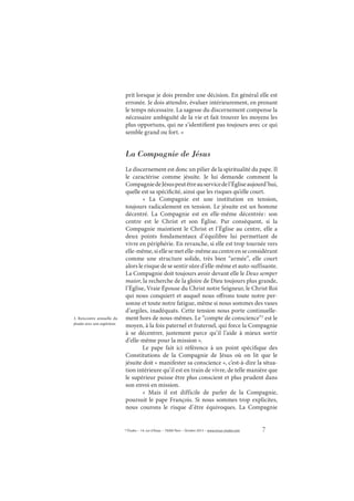 7© Études – 14, rue d’Assas – 75006 Paris – Octobre 2013 – www.revue-etudes.com
prit lorsque je dois prendre une décision. En général elle est
erronée. Je dois attendre, évaluer intérieurement, en prenant
le temps nécessaire. La sagesse du discernement compense la
nécessaire ambiguïté de la vie et fait trouver les moyens les
plus opportuns, qui ne s’identifient pas toujours avec ce qui
semble grand ou fort. »
La Compagnie de Jésus
Le discernement est donc un pilier de la spiritualité du pape. Il
le caractérise comme jésuite. Je lui demande comment la
CompagniedeJésuspeutêtreauservicedel’Égliseaujourd’hui,
quelle est sa spécificité, ainsi que les risques qu’elle court.
«  La Compagnie est une institution en tension,
toujours radicalement en tension. Le jésuite est un homme
décentré. La Compagnie est en elle-même décentrée: son
centre est le Christ et son Église. Par conséquent, si la
Compagnie maintient le Christ et l’Église au centre, elle a
deux points fondamentaux d’équilibre lui permettant de
vivre en périphérie. En revanche, si elle est trop tournée vers
elle-même,siellesemetelle-mêmeaucentreenseconsidérant
comme une structure solide, très bien “armée”, elle court
alors le risque de se sentir sûre d’elle-même et auto-suffisante.
La Compagnie doit toujours avoir devant elle le Deus semper
maior, la recherche de la gloire de Dieu toujours plus grande,
l’Église, Vraie Épouse du Christ notre Seigneur, le Christ Roi
qui nous conquiert et auquel nous offrons toute notre per-
sonne et toute notre fatigue, même si nous sommes des vases
d’argiles, inadéquats. Cette tension nous porte continuelle-
ment hors de nous-mêmes. Le “compte de conscience”3
est le
moyen, à la fois paternel et fraternel, qui force la Compagnie
à se décentrer, justement parce qu’il l’aide à mieux sortir
d’elle-même pour la mission ».
Le pape fait ici référence à un point spécifique des
Constitutions de la Compagnie de Jésus où on lit que le
jésuite doit « manifester sa conscience », c’est-à-dire la situa-
tion intérieure qu’il est en train de vivre, de telle manière que
le supérieur puisse être plus conscient et plus prudent dans
son envoi en mission.
«  Mais il est difficile de parler de la Compagnie,
poursuit le pape François. Si nous sommes trop explicites,
nous courons le risque d’être équivoques. La Compagnie
3. Rencontre annuelle du
jésuite avec son supérieur.
 