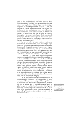 8 © Études – 14, rue d’Assas – 75006 Paris – Octobre 2013 – www.revue-etudes.com
peut se dire seulement sous une forme narrative. Nous
pouvons discerner seulement dans la trame d’un récit et pas
dans une explication philosophique ou théologique,
lesquelles, en revanche, peuvent être discutées. Le style de la
Compagnie n’est pas la discussion mais le discernement, qui,
évidemment, dans sa mise en œuvre, suppose la discussion.
L’aura mystique ne définit jamais ses bords, ne clôt jamais la
pensée. Le jésuite doit être une personne à la pensée
incomplète, à la pensée ouverte. Il y a eu des époques dans la
Compagnie durant lesquelles la pensée était fermée, rigide,
plus instructive et ascétique que mystique: cette déformation
a généré l’Epitome Instituti. »
Le pape se réfère ici à une synthèse pratique des
Constitutions. Formulée au xxe
siècle, elle s’est peu à peu
substituée à ces dernières. Pendant un temps, la formation des
jésuites sur la Compagnie fut modelée par ce texte à tel point
que quelques-uns ne lisaient jamais les Constitutions, texte
fondateur de la Compagnie. Pour le pape, les jésuites ont alors
fait primer les règles sur l’esprit, cédant à la tentation de trop
expliciter et de trop clarifier le charisme de leur ordre.
Il poursuit: « Le jésuite pense toujours, continuelle-
ment, en regardant l’horizon vers lequel il doit aller et en
mettant le Christ au centre. C’est sa véritable force. Et cela
pousse la Compagnie à être en recherche, créative, généreuse.
Elle doit donc, aujourd’hui plus que jamais, être contempla-
tive dans l’action; elle doit vivre une proximité profonde avec
toute l’Église, entendue comme le Peuple de Dieu et notre
Sainte Mère l’Église hiérarchique. Cela requiert beaucoup
d’humilité, de sacrifice, de courage, spécialement quand on
vit des incompréhensions ou que l’on est objet d’équivoques
et de calomnies, mais c’est l’attitude la plus féconde. Pensons
aux tensions du passé sur les rites chinois, sur les rites mala-
bars, dans les réductions du Paraguay.
J’ai été moi-même témoin d’incompréhensions et de
problèmes que la Compagnie a vécus récemment. Ce furent
des temps difficiles, spécialement quand il s’est agi d’étendre
le “quatrième vœu” d’obéissance au pape à tous les jésuites et
que cela ne s’est pas fait4
. Ce qui me rassurait au temps du
père Arrupe, c’est qu’il était un homme de prière. Il passait
beaucoup de temps en prière. Je me souviens de lui priant
assis par terre, en tailleur, comme le font les Japonais. C’est
pour cela qu’il avait une attitude juste et qu’il a pris les
bonnes décisions. »
4. Allusion à des débats qui
eurentlieuàl’occasiondela
32e
Congrégation générale
de la Compagnie de Jésus
(1975).LePèreArrupeétait
alors Supérieur général.
 