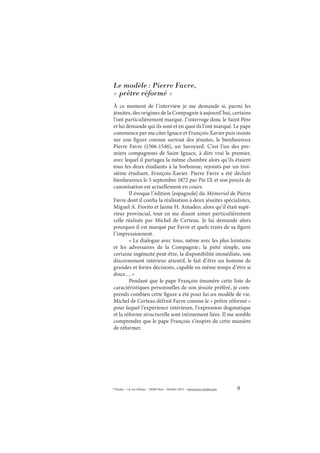 9© Études – 14, rue d’Assas – 75006 Paris – Octobre 2013 – www.revue-etudes.com
Le modèle: Pierre Favre,
« prêtre réformé »
À ce moment de l’interview je me demande si, parmi les
jésuites, des origines de la Compagnie à aujourd’hui, certains
l’ont particulièrement marqué. J’interroge donc le Saint Père
et lui demande qui ils sont et en quoi ils l’ont marqué. Le pape
commence par me citer Ignace et François-Xavier puis insiste
sur une figure connue surtout des jésuites, le bienheureux
Pierre Favre (1506-1546), un Savoyard. C’est l’un des pre-
miers compagnons de Saint Ignace, à dire vrai le premier,
avec lequel il partagea la même chambre alors qu’ils étaient
tous les deux étudiants à la Sorbonne, rejoints par un troi-
sième étudiant, François-Xavier. Pierre Favre a été déclaré
bienheureux le 5 septembre 1872 par Pie IX et son procès de
canonisation est actuellement en cours.
Il évoque l’édition [espagnole] du Mémorial de Pierre
Favre dont il confia la réalisation à deux jésuites spécialistes,
Miguel A. Fiorito et Jaime H. Amadeo, alors qu’il était supé-
rieur provincial, tout en me disant aimer particulièrement
celle réalisée par Michel de Certeau. Je lui demande alors
pourquoi il est marqué par Favre et quels traits de sa figure
l’impressionnent.
« Le dialogue avec tous, même avec les plus lointains
et les adversaires de la Compagnie; la piété simple, une
certaine ingénuité peut-être, la disponibilité immédiate, son
discernement intérieur attentif, le fait d’être un homme de
grandes et fortes décisions, capable en même temps d’être si
doux… »
Pendant que le pape François énumère cette liste de
caractéristiques personnelles de son jésuite préféré, je com-
prends combien cette figure a été pour lui un modèle de vie.
Michel de Certeau définit Favre comme le « prêtre réformé »
pour lequel l’expérience intérieure, l’expression dogmatique
et la réforme structurelle sont intimement liées. Il me semble
comprendre que le pape François s’inspire de cette manière
de réformer.
 