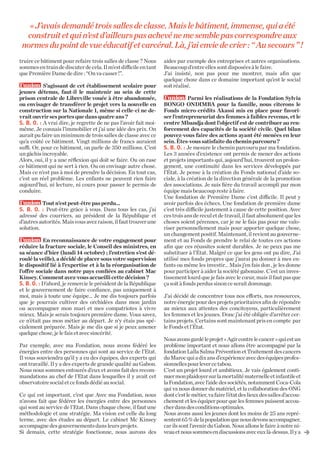 « J’avais demandé trois salles de classe. Mais le bâtiment, immense, qui a été
construit et qui n’est d’ailleurs pas achevé ne me semble pas correspondre aux
normes du point de vue éducatif et carcéral. Là, j’ai envie de crier : “ Au secours ” !
truire ce bâtiment pour refaire trois salles de classe ? Nous
sommes en train de discuter de cela. Il m’est difficile en tant
que Première Dame de dire : “On va casser !”.
  S’agissant de cet établissement scolaire pour
jeunes détenus, faut-il le maintenir au sein de cette
prison centrale de Libreville vouée à être abandonnée,
ou envisager de transférer le projet vers la nouvelle en
construction sur la Nationale 1, même si celle-ci ne devrait ouvrir ses portes que dans quatre ans ?
S. B. O. : A vrai dire, je regrette de ne pas l’avoir fait moimême. Je connais l’immobilier et j’ai une idée des prix. On
aurait pu faire un minimum de trois salles de classe avec ce
qu’a coûté ce bâtiment. Vingt millions de francs auraient
suffi. Or, pour ce bâtiment, on parle de 350 millions. C’est
un gâchis incroyable.
Alors, oui, il y a une réflexion qui doit se faire. Ou on rase
ce bâtiment qui ne sert à rien. Ou on envisage autre chose.
Mais ce n’est pas à moi de prendre la décision. En tout cas,
c’est un réel problème. Les enfants ne peuvent rien faire
aujourd’hui, ni lecture, ni cours pour passer le permis de
conduire.
  Tout n’est peut-être pas perdu...
S. B. O. : Peut-être grâce à vous. Dans tous les cas, j’ai
adressé des courriers, au président de la République et
d’autres autorités. Mais vous avez raison, il faut trouver une
solution.
  En reconnaissance de votre engagement pour
réduire la fracture sociale, le Conseil des ministres, en
sa séance d’hier (lundi 14 octobre) ; l’entretien s’est déroulé la veille), a décidé de placer sous votre supervision
le dispositif lié à l’expertise et à la la réorganisation de
l’offre sociale dans notre pays confiées au cabinet Mac
Kinsey. Comment avez-vous accueilli cette décision ?
S. B. O. : D’abord, je remercie le président de la République
et le gouvernement de faire confiance, pas uniquement à
moi, mais à toute une équipe... Je me dis toujours parfois
que je pourrais cultiver des orchidées dans mon jardin
ou accompagner mon mari et mes compatriotes à vivre
mieux. Mais je serais toujours première dame. Vous savez,
ce n’était pas mon métier au départ. Je n’y étais pas spécialement préparée. Mais je me dis que si je peux amener
quelque chose, je le fais et avec sincérité.
Par exemple, avec ma Fondation, nous avons fédéré les
énergies entre des personnes qui sont au service de l’Etat.
Il vous souviendra qu’il y a eu des équipes, des experts qui
ont travaillé. Il y a des experts de grande qualité au Gabon.
Nous nous sommes entourés d’eux et avons fait des recommandations au chef de l’Etat dans lesquelles il y avait cet
observatoire social et ce fonds dédié au social.
Ce qui est important, c’est que Avec ma Fondation, nous
n’avons fait que fédérer les énergies entre des personnes
qui sont au service de l’Etat. Dans chaque chose, il faut une
méthodologie et une stratégie. Ma vision est celle du long
terme, avec des études au départ. Le cabinet Mc Kinsey
accompagne des gouvernements dans leurs projets.
Si demain, cette stratégie fonctionne, nous aurons des

aides par exemple des entreprises et autres organisations.
Beaucoup d’entre elles sont disposées à le faire.
J’ai insisté, non pas pour me montrer, mais afin que
quelque chose dans ce domaine important qu’est le social
soit réalisé.
  Parmi les réalisations de la Fondation Sylvia
BONGO ONDIMBA pour la famille, nous citerons le
Fonds micro-crédits Akassi mis en place pour favoriser l’entrepreneuriat des femmes à faibles revenus, et le
centre Mbandja dont l’objectif est de contribuer au renforcement des capacités de la société civile. Quel bilan
pouvez-vous faire des actions ayant été menées en leur
sein. Êtes-vous satisfaite du chemin parcouru ?
S. B. O. : Je mesure le chemin parcouru par ma fondation.
Les 3 années d’existence ont permis de mener des actions
et projets importants qui, aujourd’hui, trouvent un prolongement, une continuité dans les services développés par
l’État. Je pense à la création du Fonds national d’aide sociale, à la création de la direction générale de la promotion
des associations. Je suis fière du travail accompli par mon
équipe mais beaucoup reste à faire.
Une fondation de Première Dame c’est difficile. Il peut y
avoir parfois des échecs. Une fondation de première dame
c’est très difficile justement à cause de cette position. Avec
ces trois ans de recul et de travail, il faut absolument que les
choses soient pérennes, car je ne le fais pas pour me valoriser personnellement mais pour apporter quelque chose,
un changement positif. Maintenant, il revient au gouvernement et au Fonds de prendre le relai de toutes ces actions
afin que ces réussites soient durables. Je ne peux pas me
substituer à l’État. Malgré ce que les gens ont pu dire, J’ai
utilisé mes fonds propres que j’aurai pu donner à mes enfants ou même les investir... Mais j’en fais don , je les donne
pour participer à aider la société gabonaise. C’est un investissement lourd que je fais avec le cœur, mais il faut pas que
ça soit à fonds perdus sinon ce serait dommage.
J’ai décidé de concentrer tous nos efforts, nos ressources,
notre énergie pour des projets prioritaires afin de répondre
au mieux aux attentes des concitoyens, particulièrement
les femmes et les jeunes. Donc j’ai été obligée d’arrêter certains projets. Certains sont maintenant pris en compte par
le Fonds et l’État.
Nous avons gardé le projet « Agir contre le cancer » qui est un
problème important et nous allons être accompagné par la
fondation Lalla Salma Prévention et Traitement des cancers
du Maroc qui a dix ans d’expérience avec des équipes professionnelles pour lever ce tabou.
C’est un projet lourd et ambitieux. Je vais également continuer mon plaidoyer sur la mortalité maternelle et infantile et
la Fondation, avec l’aide des sociétés, notamment Coca-Cola
qui va nous donner du matériel, et la collaboration des ONG
dont c’est le métier, va faire l’état des lieux des salles d’accouchement et les équiper pour que les femmes puissent accoucher dans des conditions optimales.
Nous avons aussi les jeunes dont les moins de 25 ans représentent 65 % de la population que nous devons accompagner,
car ils sont l’avenir du Gabon. Nous allons le faire à notre niveau et nous sommes en discussions avec eux là-dessus. Il y a

V

 