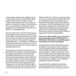 auch hier gibt es gerade einen auffälligen Trend
in Sachen Arbeit. Danach soll die Welt der Arbeit
endlich anders und besser werden. Für jeden
Einzelnen, aber irgendwie auch für alle. Dass wir
kollektiv im Gallup-Loch stecken, in dem Dilemma,
dass nur 15 bis 20% derer, die arbeiten, sich als
engagiert für Ihre Organisationen einordnen, das
hat sich nun herumgesprochen.
Wir wissen aber immer noch nicht richtig, wie wir
damit umgehen sollen. In diesem Genre nun wird
erklärt, warum sich jetzt alles ändern wird. Interessant sind daran die Gründe für die bevorstehende
Erneuerung, finde ich. Da werden fast magische
Kräfte beschworen – Social Media und das Internet
natürlich; die Generation Y; und dann „eine neue
Generation von Unternehmen“, also Start-Ups und
nachwachsende Firmen.
Beide Kategorien von Büchern und Denkrichtungen bedienen das Bedürfnis nach Entlastung. Alles
wird irgendwie gut werden. Für den Einzelnen
und kollektiv. Ansonsten darf man gerne auch
weiter zynisch lachen darüber, wie schrecklich die
Arbeitswelt doch ist. In meiner Arbeit möchte ich
ein anderes „Angebot“ machen: Ja, das Verhalten
fast aller Akteure in Arbeit ist garstig, die Situation grässlich. Chefs sind aber nicht das Problem
– jedenfalls die meisten nicht. Die Arbeit selbst ist
es auch nicht mehr, oder nur in Ausnahmen. Das
14

Problem ist die Art und Weise, wie die Organisationen, die wir errichtet haben, beschaffen sind. Wie
wir Arbeit organisieren, wie die OrganisationsWelten ticken. Ich plädiere dafür, genau das aktiv
zu verändern. Der Rest ist Wirkung, nicht Ursache.
Wir brauchen dringend eine Transformation von
Organisation und Arbeit. Aber nicht der Einzelne
ist der wirksamste Stellhebel für tiefgreifende
Veränderung, sondern die konzentrierte Arbeit an
Organisatons- oder Führungsmodellen.
Warum ist es allem Anschein nach so schwer, den
Zusammenhang zwischen dem Phänomen der
Befindlichkeit des Einzelnen und der Führung von
Unternehmen als Ganzem herzustellen?
Im Weg steht uns vor allem das Bild, das wir vom
Konzept der Führung haben. Das ist irreleitend.
Unser Führungsverständnis steht organisationalem Fortschritt im Weg. Das ist schon seit dem
Industriezeitalter so. Meiner Ansicht nach ist das
der Grund dafür, warum die Gallup-Zahlen seit 15
Jahren nicht besser werden, sondern eher schlechter. Wir haben es nicht geschafft, Führung von der
Personifizierung zu befreien. Also der Gleichsetzung von Führung mit Führenden.
Die große Pionierin der Organisationswissenschaft, Mary Parker Follett, hat bereits vor 70,
80 Jahren kritisiert, dass wir Führung zu sehr mit

 