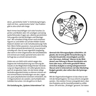 deren „persönlicher Seite“ in Verbindung bringen,
statt mit ihrer „systemischen Seite“. Das Problem
gibt es also schon sehr lange.
Noch immer beschäftigen sich viele Forscher, Experten und Medien aber mit unseligen und wenig
weiterführenden Fragen wie „Welche persönlichen
Führungsstile sind die Richtigen und Überlegenen“. Wir schreiben Erfolg immer noch einzelnen
Figuren zu und stellen sie auf den Helden-Sockel.
Dadurch stecken wir in der Schuldzuweisungs-Falle
fest: Wenn Fehler passieren, muss jemand schuldig
sein. Wenn jemand demotiviert ist, muss jemand
schuldig sein. Das ist zwar eigentlich langweilig,
aber wenn in einer Organisation die Schulddebatte
erst einmal zum modus operandi wird, dann hinterfragt das so schnell niemand mehr.
Vielen von uns fehlt nicht zuletzt wegen des
Dogmas der Individualisierung von Führung der
Glaube an die Möglichkeit tiefgreifender Veränderung von Organisationen. Ich selbst glaube daran,
weil ich sie gesehen habe. Um die heute nötige
Veränderungsarbeit leisten zu können müssen wir
erst einmal klarere Vorstellungen von den, sagen
wir, quasi-physikalischen Gesetzen entwickeln, die
in Organisationen als sozialen, wertschöpfenden
Gebilden herrschen. Um die geht es im Buch.
Die Gestaltung des „Systems Unternehmen“ ist

demnach die Führungsaufgabe schlechthin. Ich
glaube, das ist eine große Herausforderung: Es
erfordert Kreativität, Umsichtigkeit und Können. Eine neue „Haltung“. Warum ist der Blick
darauf, was Führung in diesem Verständnis sein
kann oder muss, nicht mehr geschärft? Wieso
wird diese Aufgabe so wenig wahrgenommen?
Warum wird in Unternehmen viel über MarketingBudgets geredet, aber selten über die Systemgestaltung?
Mit der Organisationshygiene ist das etwa so wie
mit der Körperhygiene. Sie muss erlernt und geübt
werden. Die meisten Firmen sind geübt darin, über
ihre Produkte und ihr Geschäftsmodell zu reflektieren. Oft wird das „Strategie“ genannt. Sie haben
15

 