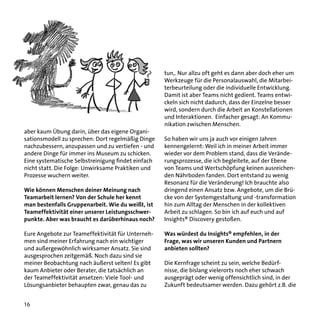 tun,. Nur allzu oft geht es dann aber doch eher um
Werkzeuge für die Personalauswahl, die Mitarbeiterbeurteilung oder die individuelle Entwicklung.
Damit ist aber Teams nicht gedient. Teams entwickeln sich nicht dadurch, dass der Einzelne besser
wird, sondern durch die Arbeit an Konstellationen
und Interaktionen. Einfacher gesagt: An Kommunikation zwischen Menschen.
aber kaum Übung darin, über das eigene Organisationsmodell zu sprechen: Dort regelmäßig Dinge
nachzubessern, anzupassen und zu vertiefen - und
andere Dinge für immer ins Museum zu schicken.
Eine systematische Selbstreinigung findet einfach
nicht statt. Die Folge: Unwirksame Praktiken und
Prozesse wuchern weiter.
Wie können Menschen deiner Meinung nach
Teamarbeit lernen? Von der Schule her kennt
man bestenfalls Gruppenarbeit. Wie du weißt, ist
Teameffektivität einer unserer Leistungsschwerpunkte. Aber was braucht es darüberhinaus noch?
Eure Angebote zur Teameffektivität für Unternehmen sind meiner Erfahrung nach ein wichtiger
und außergewöhnlich wirksamer Ansatz. Sie sind
ausgesprochen zeitgemäß. Noch dazu sind sie
meiner Beobachtung nach äußerst selten! Es gibt
kaum Anbieter oder Berater, die tatsächlich an
der Teameffektivität ansetzen: Viele Tool- und
Lösungsanbieter behaupten zwar, genau das zu
16

So haben wir uns ja auch vor einigen Jahren
kennengelernt: Weil ich in meiner Arbeit immer
wieder vor dem Problem stand, dass die Veränderungsprozesse, die ich begleitete, auf der Ebene
von Teams und Wertschöpfung keinen ausreichenden Nährboden fanden. Dort entstand zu wenig
Resonanz für die Veränderung! Ich brauchte also
dringend einen Ansatz bzw. Angebote, um die Brücke von der Systemgestaltung und -transformation
hin zum Alltag der Menschen in der kollektiven
Arbeit zu schlagen. So bin ich auf euch und auf
Insights® Discovery gestoßen.
Was würdest du Insights® empfehlen, in der
Frage, was wir unseren Kunden und Partnern
anbieten sollten?
Die Kernfrage scheint zu sein, welche Bedürfnisse, die bislang vielerorts noch eher schwach
ausgeprägt oder wenig offensichtlich sind, in der
Zukunft bedeutsamer werden. Dazu gehört z.B. die

 