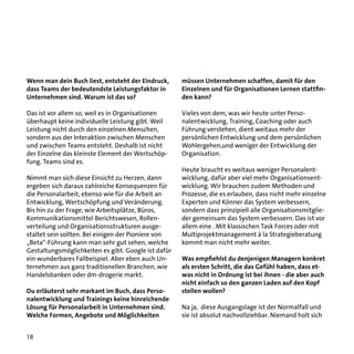 Wenn man dein Buch liest, entsteht der Eindruck,
dass Teams der bedeutendste Leistungsfaktor in
Unternehmen sind. Warum ist das so?

müssen Unternehmen schaffen, damit für den
Einzelnen und für Organisationen Lernen stattfinden kann?

Das ist vor allem so, weil es in Organisationen
überhaupt keine individuelle Leistung gibt. Weil
Leistung nicht durch den einzelnen Menschen,
sondern aus der Interaktion zwischen Menschen
und zwischen Teams entsteht. Deshalb ist nicht
der Einzelne das kleinste Element der Wertschöpfung. Teams sind es.

Vieles von dem, was wir heute unter Personalentwicklung, Training, Coaching oder auch
Führung verstehen, dient weitaus mehr der
persönlichen Entwicklung und dem persönlichen
Wohlergehen,und weniger der Entwicklung der
Organisation.

Nimmt man sich diese Einsicht zu Herzen, dann
ergeben sich daraus zahlreiche Konsequenzen für
die Personalarbeit, ebenso wie für die Arbeit an
Entwicklung, Wertschöpfung und Veränderung.
Bis hin zu der Frage, wie Arbeitsplätze, Büros,
Kommunikationsmittel Berichtswesen, Rollenverteilung und Organisationsstrukturen ausgestaltet sein sollten. Bei einigen der Pioniere von
„Beta“-Führung kann man sehr gut sehen, welche
Gestaltungsmöglichkeiten es gibt. Google ist dafür
ein wunderbares Fallbeispiel. Aber eben auch Unternehmen aus ganz traditionellen Branchen, wie
Handelsbanken oder dm-drogerie markt.
Du erläuterst sehr markant im Buch, dass Personalentwicklung und Trainings keine hinreichende
Lösung für Personalarbeit in Unternehmen sind.
Welche Formen, Angebote und Möglichkeiten
18

Heute braucht es weitaus weniger Personalentwicklung, dafür aber viel mehr Organisationsentwicklung. Wir brauchen zudem Methoden und
Prozesse, die es erlauben, dass nicht mehr einzelne
Experten und Könner das System verbessern,
sondern dass prinzipiell alle Organisationsmitglieder gemeinsam das System verbessern. Das ist vor
allem eine . Mit klassischen Task Forces oder mit
Multiprojektmanagement à la Strategieberatung
kommt man nicht mehr weiter.
Was empfiehlst du denjenigen Managern konkret
als ersten Schritt, die das Gefühl haben, dass etwas nicht in Ordnung ist bei ihnen - die aber auch
nicht einfach so den ganzen Laden auf den Kopf
stellen wollen?
Na ja, diese Ausgangslage ist der Normalfall und
sie ist absolut nachvollziehbar. Niemand holt sich

 