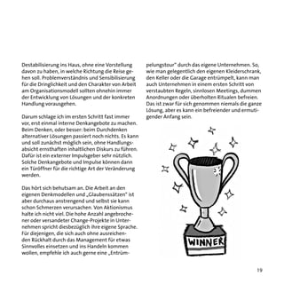 Destabilisierung ins Haus, ohne eine Vorstellung
davon zu haben, in welche Richtung die Reise gehen soll. Problemverständnis und Sensibilisierung
für die Dringlichkeit und den Charakter von Arbeit
am Organisationsmodell sollten ohnehin immer
der Entwicklung von Lösungen und der konkreten
Handlung vorausgehen.
Darum schlage ich im ersten Schritt fast immer
vor, erst einmal interne Denkangebote zu machen.
Beim Denken, oder besser: beim Durchdenken
alternativer Lösungen passiert noch nichts. Es kann
und soll zunächst möglich sein, ohne Handlungsabsicht ernsthaften inhaltlichen Diskurs zu führen.
Dafür ist ein externer Impulsgeber sehr nützlich.
Solche Denkangebote und Impulse können dann
ein Türöffner für die richtige Art der Veränderung
werden.

pelungstour“ durch das eigene Unternehmen. So,
wie man gelegentlich den eigenen Kleiderschrank,
den Keller oder die Garage entrümpelt, kann man
auch Unternehmen in einem ersten Schritt von
verstaubten Regeln, sinnlosen Meetings, dummen
Anordnungen oder überholten Ritualen befreien.
Das ist zwar für sich genommen niemals die ganze
Lösung, aber es kann ein befreiender und ermutigender Anfang sein.

Das hört sich behutsam an. Die Arbeit an den
eigenen Denkmodellen und „Glaubenssätzen“ ist
aber durchaus anstrengend und selbst sie kann
schon Schmerzen verursachen. Von Aktionismus
halte ich nicht viel. Die hohe Anzahl angebrochener oder versandeter Change-Projekte in Unternehmen spricht diesbezüglich ihre eigene Sprache.
Für diejenigen, die sich auch ohne ausreichenden Rückhalt durch das Management für etwas
Sinnvolles einsetzen und ins Handeln kommen
wollen, empfehle ich auch gerne eine „Entrüm19

 